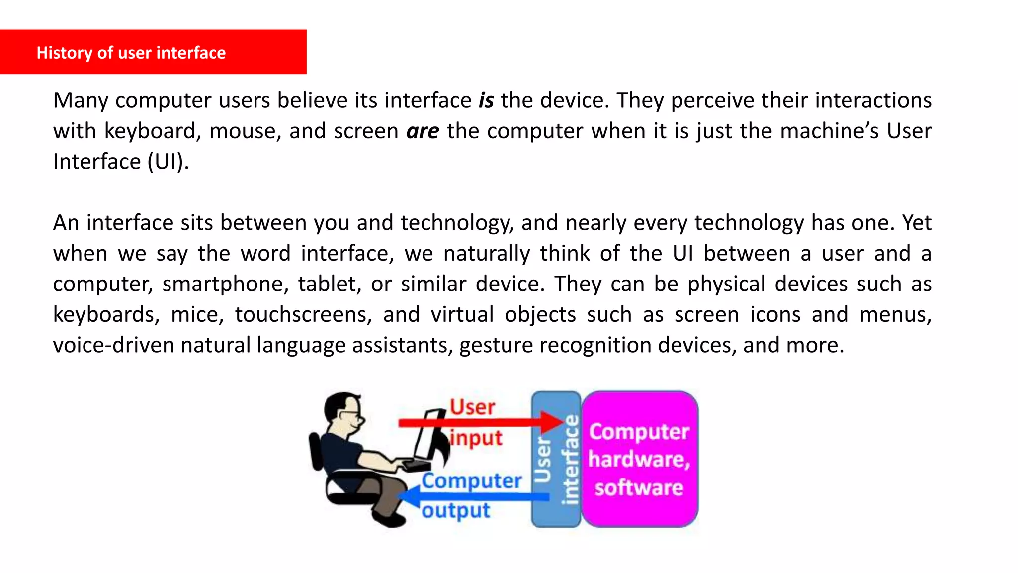 Many computer users believe its interface is the device. They perceive their interactions
with keyboard, mouse, and screen are the computer when it is just the machine’s User
Interface (UI).
An interface sits between you and technology, and nearly every technology has one. Yet
when we say the word interface, we naturally think of the UI between a user and a
computer, smartphone, tablet, or similar device. They can be physical devices such as
keyboards, mice, touchscreens, and virtual objects such as screen icons and menus,
voice-driven natural language assistants, gesture recognition devices, and more.
History of user interface
 