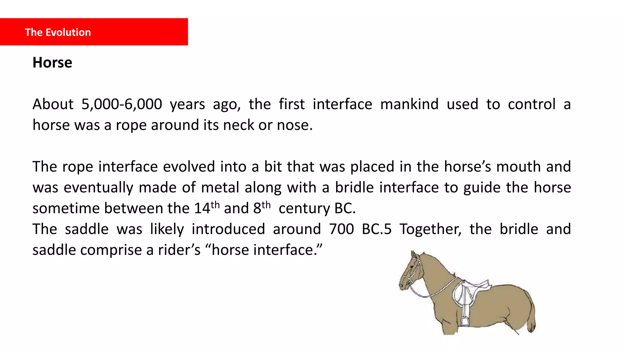 The Evolution
Horse
About 5,000-6,000 years ago, the first interface mankind used to control a
horse was a rope around its neck or nose.
The rope interface evolved into a bit that was placed in the horse’s mouth and
was eventually made of metal along with a bridle interface to guide the horse
sometime between the 14th and 8th century BC.
The saddle was likely introduced around 700 BC.5 Together, the bridle and
saddle comprise a rider’s “horse interface.”
 