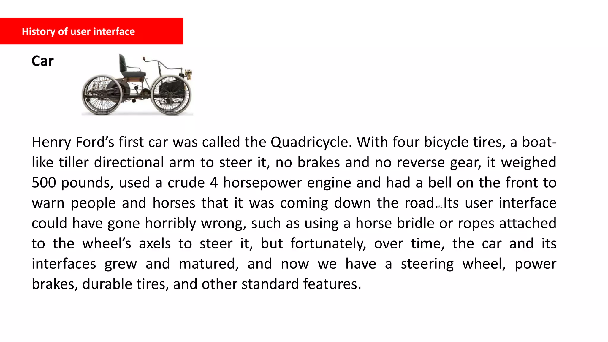 History of user interface
Car
Henry Ford’s first car was called the Quadricycle. With four bicycle tires, a boat-
like tiller directional arm to steer it, no brakes and no reverse gear, it weighed
500 pounds, used a crude 4 horsepower engine and had a bell on the front to
warn people and horses that it was coming down the road.6,7 Its user interface
could have gone horribly wrong, such as using a horse bridle or ropes attached
to the wheel’s axels to steer it, but fortunately, over time, the car and its
interfaces grew and matured, and now we have a steering wheel, power
brakes, durable tires, and other standard features.
 