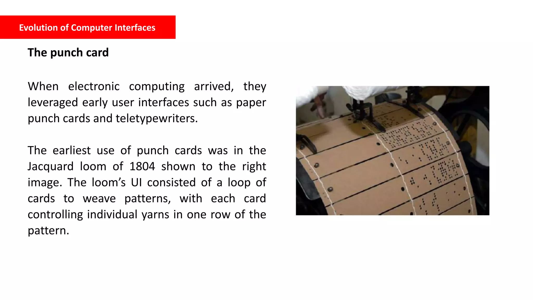 Evolution of Computer Interfaces
The punch card
When electronic computing arrived, they
leveraged early user interfaces such as paper
punch cards and teletypewriters.
The earliest use of punch cards was in the
Jacquard loom of 1804 shown to the right
image. The loom’s UI consisted of a loop of
cards to weave patterns, with each card
controlling individual yarns in one row of the
pattern.
 