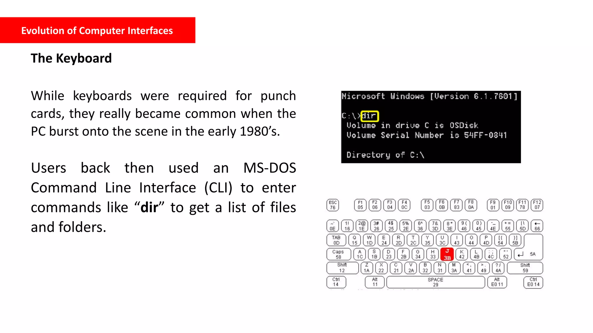 Evolution of Computer Interfaces
The Keyboard
While keyboards were required for punch
cards, they really became common when the
PC burst onto the scene in the early 1980’s.
Users back then used an MS-DOS
Command Line Interface (CLI) to enter
commands like “dir” to get a list of files
and folders.
 
