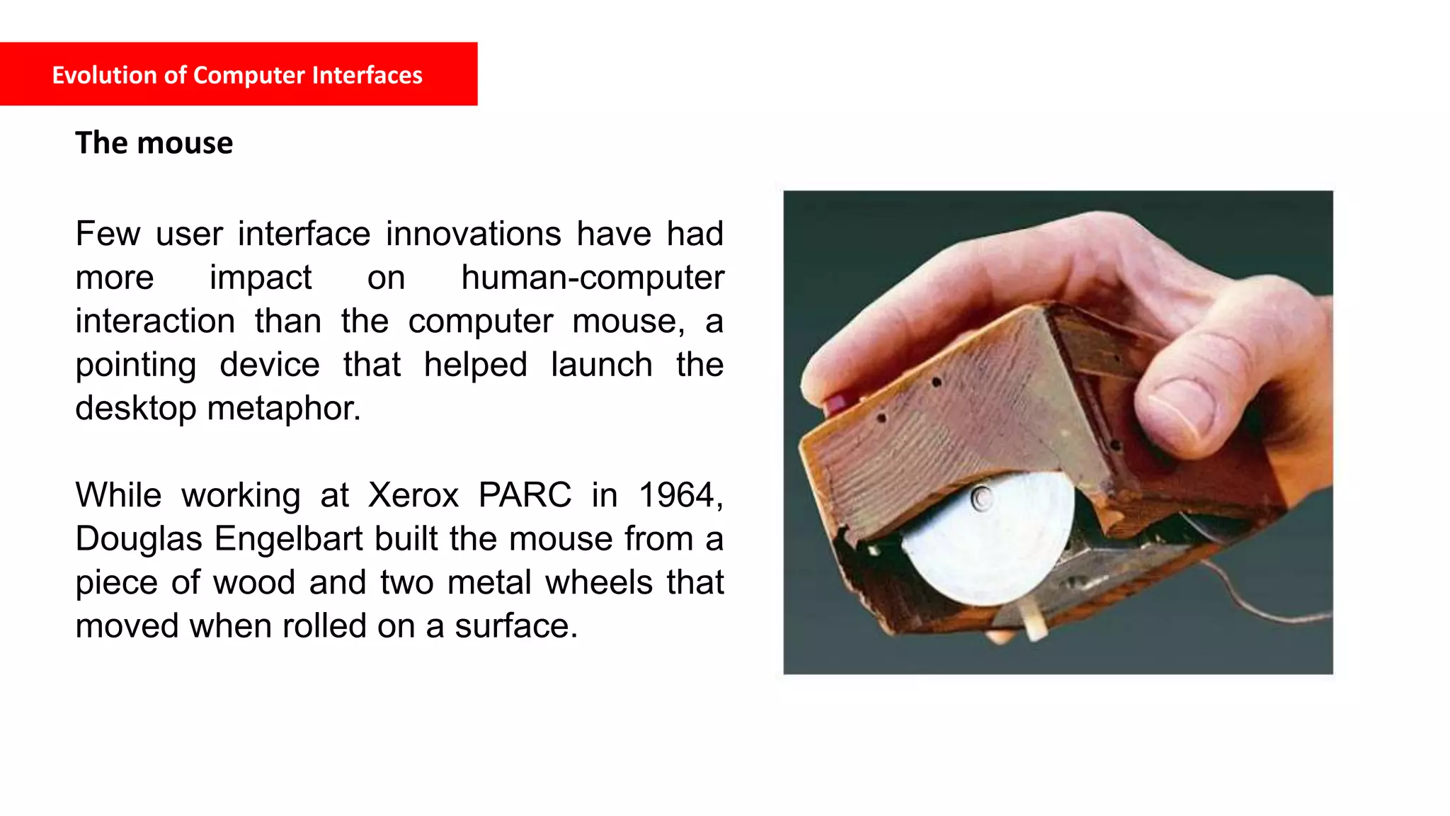 Evolution of Computer Interfaces
The mouse
Few user interface innovations have had
more impact on human-computer
interaction than the computer mouse, a
pointing device that helped launch the
desktop metaphor.
While working at Xerox PARC in 1964,
Douglas Engelbart built the mouse from a
piece of wood and two metal wheels that
moved when rolled on a surface.
 