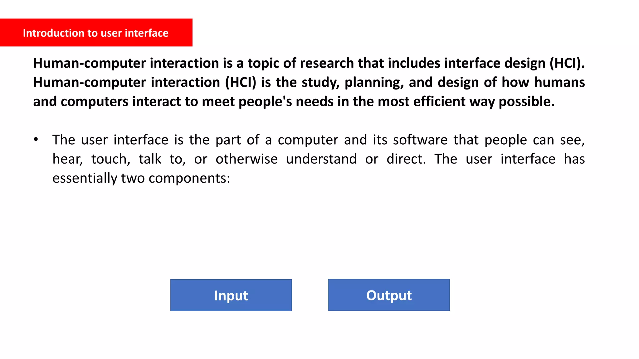 Introduction to user interface
Human-computer interaction is a topic of research that includes interface design (HCI).
Human-computer interaction (HCI) is the study, planning, and design of how humans
and computers interact to meet people's needs in the most efficient way possible.
• The user interface is the part of a computer and its software that people can see,
hear, touch, talk to, or otherwise understand or direct. The user interface has
essentially two components:
Input Output
 