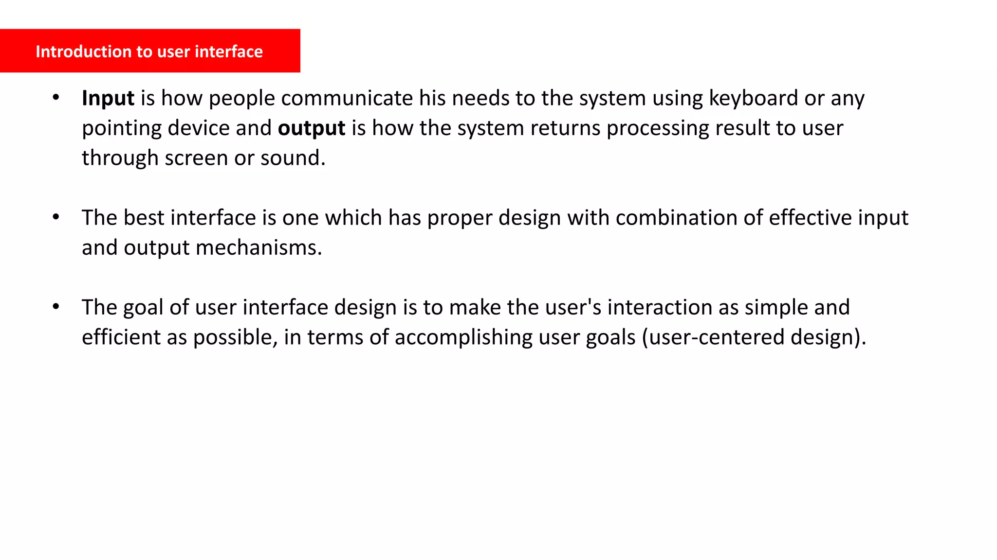 Introduction to user interface
• Input is how people communicate his needs to the system using keyboard or any
pointing device and output is how the system returns processing result to user
through screen or sound.
• The best interface is one which has proper design with combination of effective input
and output mechanisms.
• The goal of user interface design is to make the user's interaction as simple and
efficient as possible, in terms of accomplishing user goals (user-centered design).
 