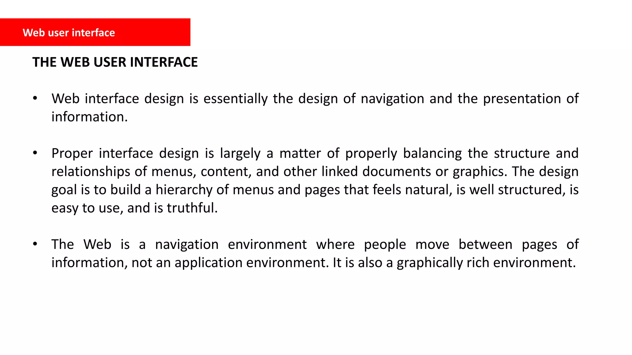 Web user interface
THE WEB USER INTERFACE
• Web interface design is essentially the design of navigation and the presentation of
information.
• Proper interface design is largely a matter of properly balancing the structure and
relationships of menus, content, and other linked documents or graphics. The design
goal is to build a hierarchy of menus and pages that feels natural, is well structured, is
easy to use, and is truthful.
• The Web is a navigation environment where people move between pages of
information, not an application environment. It is also a graphically rich environment.
 