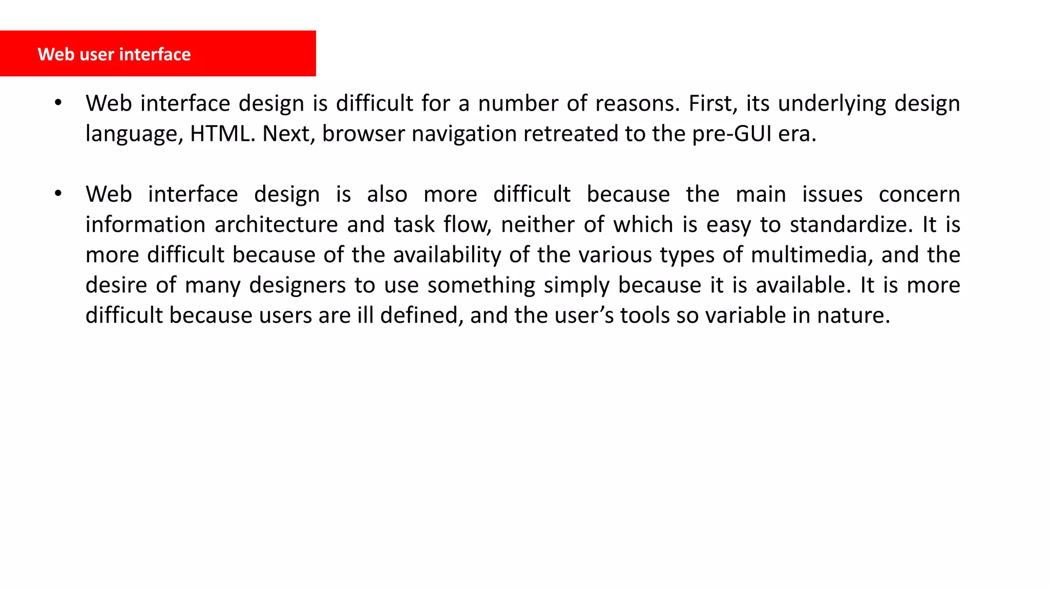 Web user interface
• Web interface design is difficult for a number of reasons. First, its underlying design
language, HTML. Next, browser navigation retreated to the pre-GUI era.
• Web interface design is also more difficult because the main issues concern
information architecture and task flow, neither of which is easy to standardize. It is
more difficult because of the availability of the various types of multimedia, and the
desire of many designers to use something simply because it is available. It is more
difficult because users are ill defined, and the user’s tools so variable in nature.
 