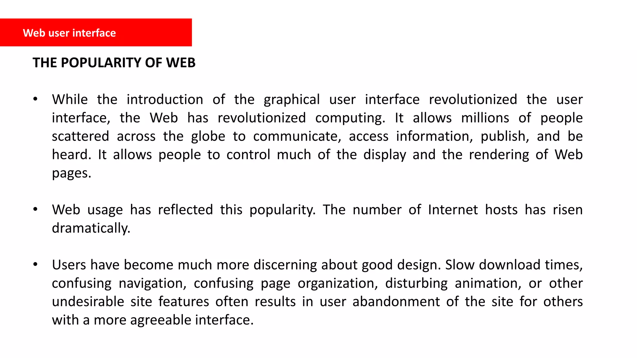 Web user interface
THE POPULARITY OF WEB
• While the introduction of the graphical user interface revolutionized the user
interface, the Web has revolutionized computing. It allows millions of people
scattered across the globe to communicate, access information, publish, and be
heard. It allows people to control much of the display and the rendering of Web
pages.
• Web usage has reflected this popularity. The number of Internet hosts has risen
dramatically.
• Users have become much more discerning about good design. Slow download times,
confusing navigation, confusing page organization, disturbing animation, or other
undesirable site features often results in user abandonment of the site for others
with a more agreeable interface.
 