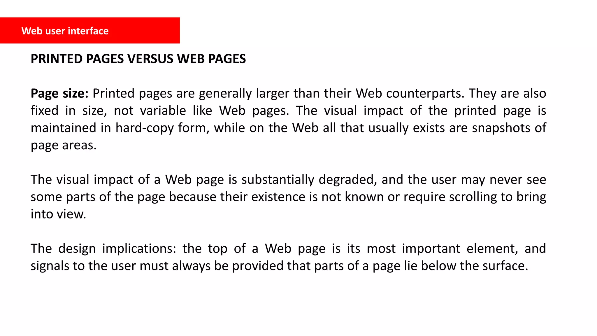 Web user interface
PRINTED PAGES VERSUS WEB PAGES
Page size: Printed pages are generally larger than their Web counterparts. They are also
fixed in size, not variable like Web pages. The visual impact of the printed page is
maintained in hard-copy form, while on the Web all that usually exists are snapshots of
page areas.
The visual impact of a Web page is substantially degraded, and the user may never see
some parts of the page because their existence is not known or require scrolling to bring
into view.
The design implications: the top of a Web page is its most important element, and
signals to the user must always be provided that parts of a page lie below the surface.
 