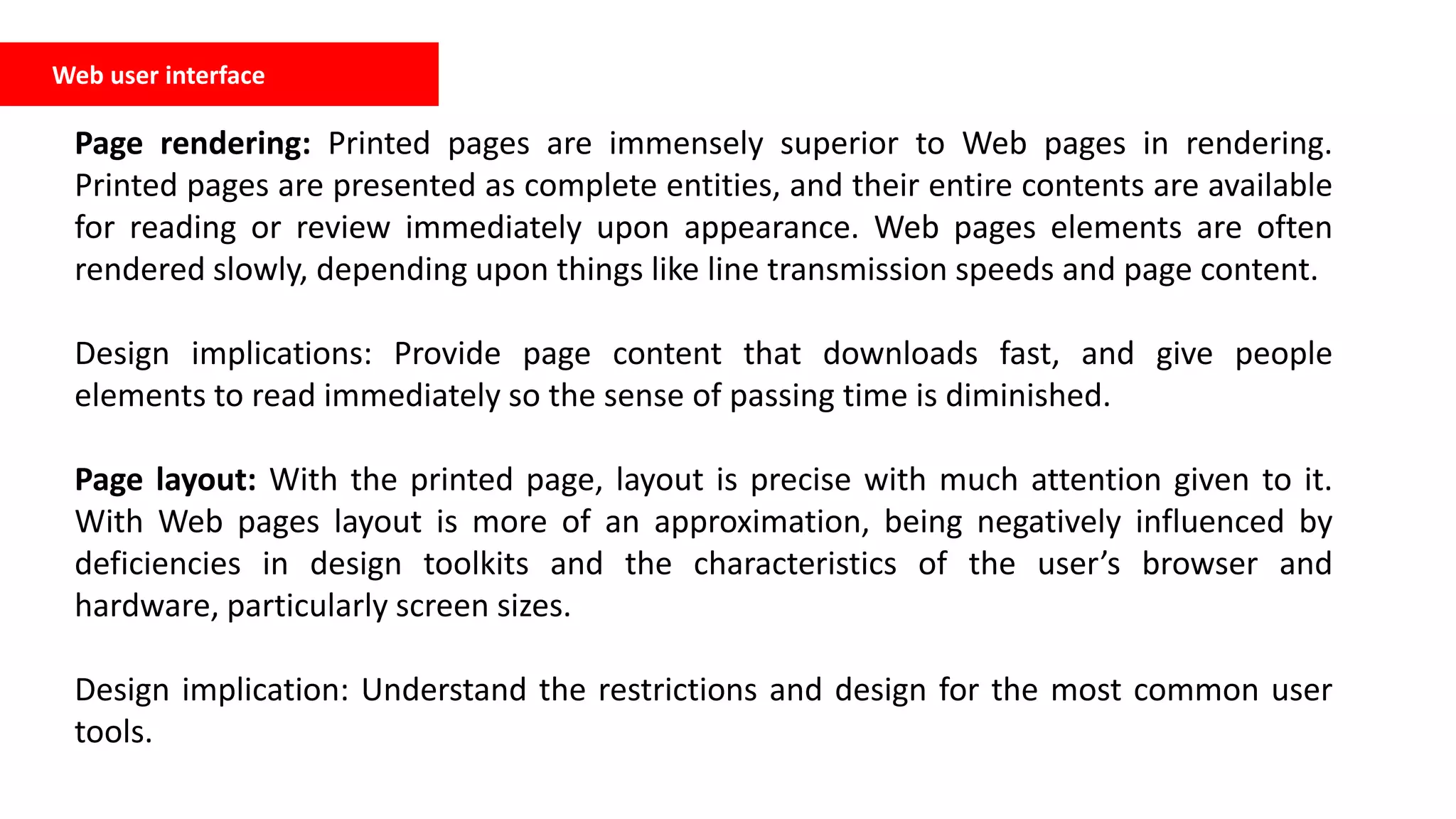 Web user interface
Page rendering: Printed pages are immensely superior to Web pages in rendering.
Printed pages are presented as complete entities, and their entire contents are available
for reading or review immediately upon appearance. Web pages elements are often
rendered slowly, depending upon things like line transmission speeds and page content.
Design implications: Provide page content that downloads fast, and give people
elements to read immediately so the sense of passing time is diminished.
Page layout: With the printed page, layout is precise with much attention given to it.
With Web pages layout is more of an approximation, being negatively influenced by
deficiencies in design toolkits and the characteristics of the user’s browser and
hardware, particularly screen sizes.
Design implication: Understand the restrictions and design for the most common user
tools.
 