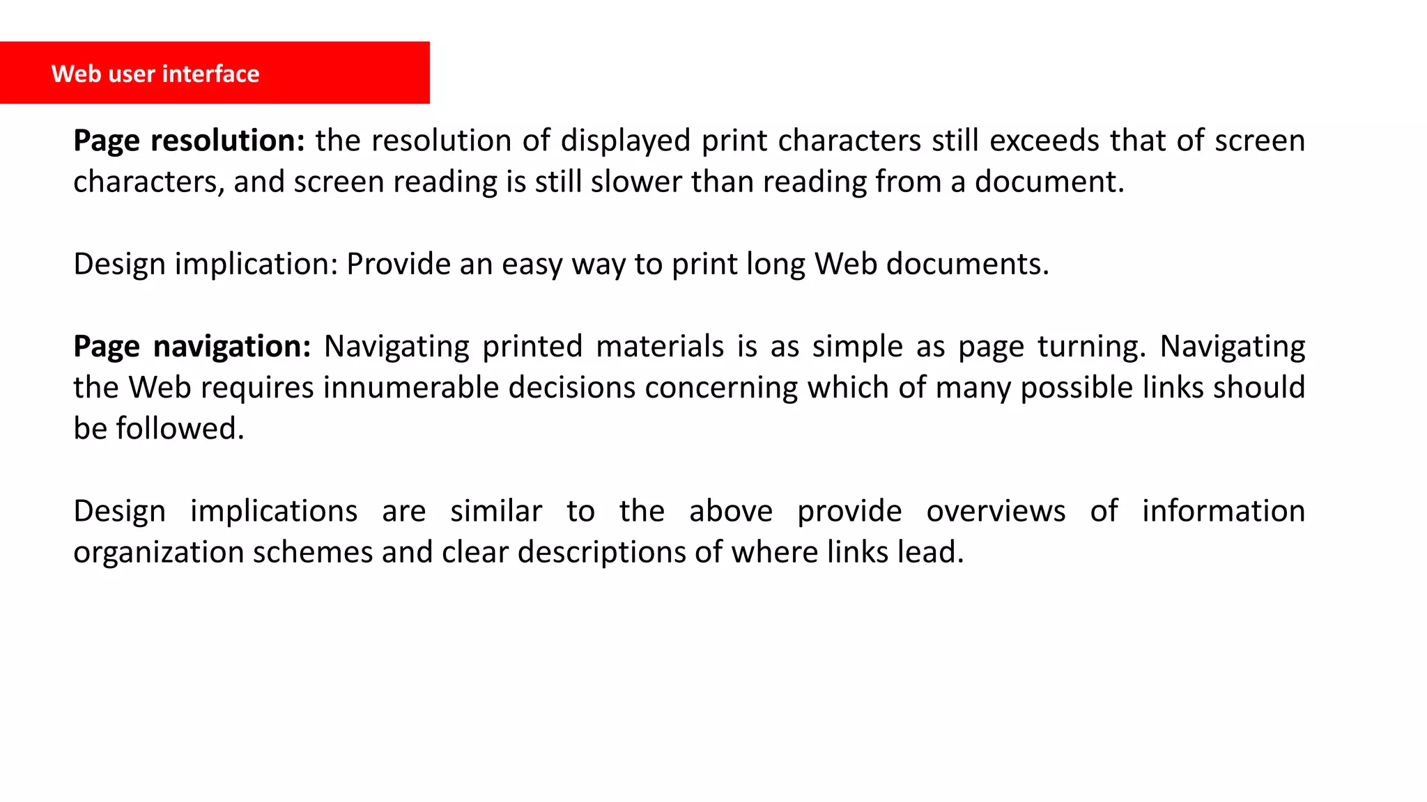 Web user interface
Page resolution: the resolution of displayed print characters still exceeds that of screen
characters, and screen reading is still slower than reading from a document.
Design implication: Provide an easy way to print long Web documents.
Page navigation: Navigating printed materials is as simple as page turning. Navigating
the Web requires innumerable decisions concerning which of many possible links should
be followed.
Design implications are similar to the above provide overviews of information
organization schemes and clear descriptions of where links lead.
 