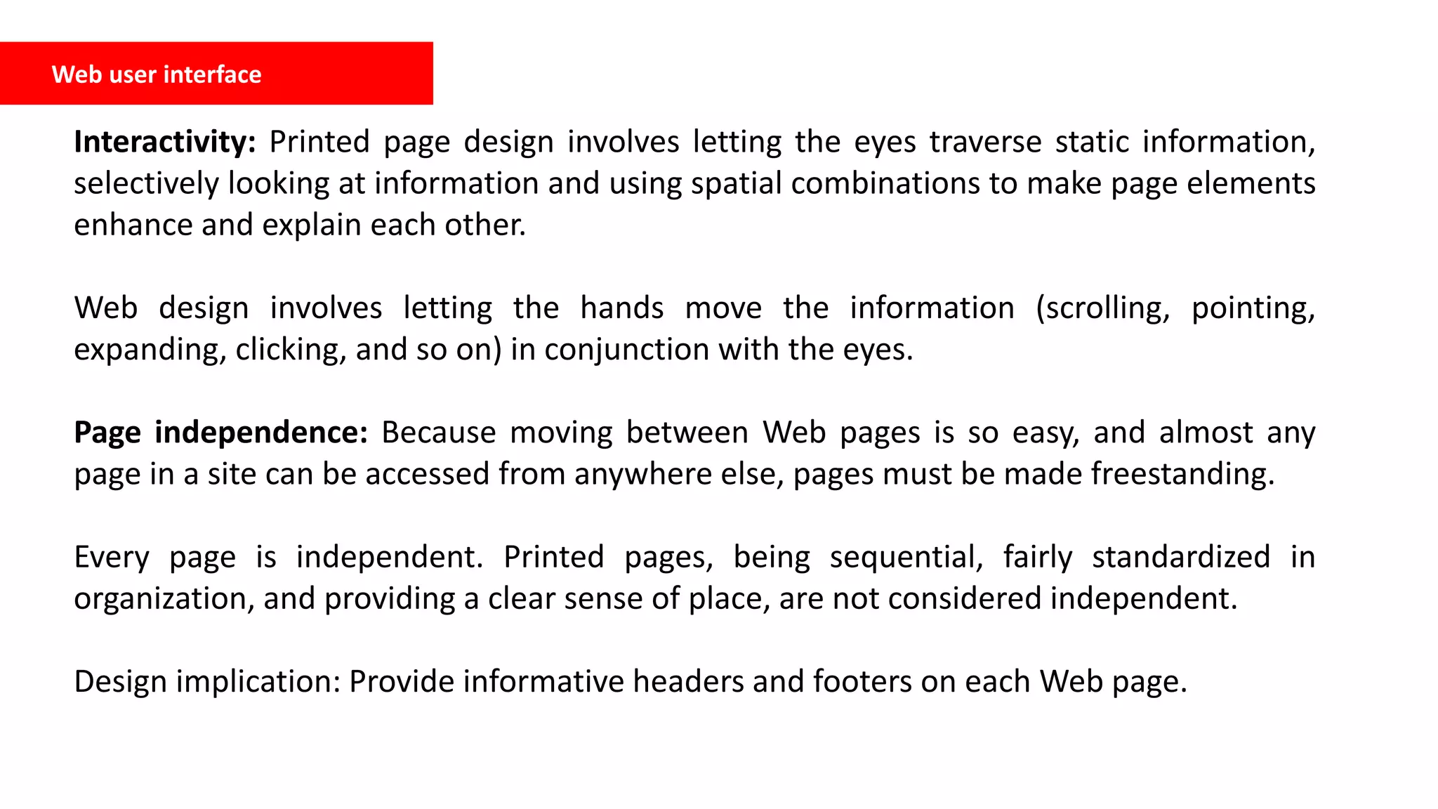 Web user interface
Interactivity: Printed page design involves letting the eyes traverse static information,
selectively looking at information and using spatial combinations to make page elements
enhance and explain each other.
Web design involves letting the hands move the information (scrolling, pointing,
expanding, clicking, and so on) in conjunction with the eyes.
Page independence: Because moving between Web pages is so easy, and almost any
page in a site can be accessed from anywhere else, pages must be made freestanding.
Every page is independent. Printed pages, being sequential, fairly standardized in
organization, and providing a clear sense of place, are not considered independent.
Design implication: Provide informative headers and footers on each Web page.
 