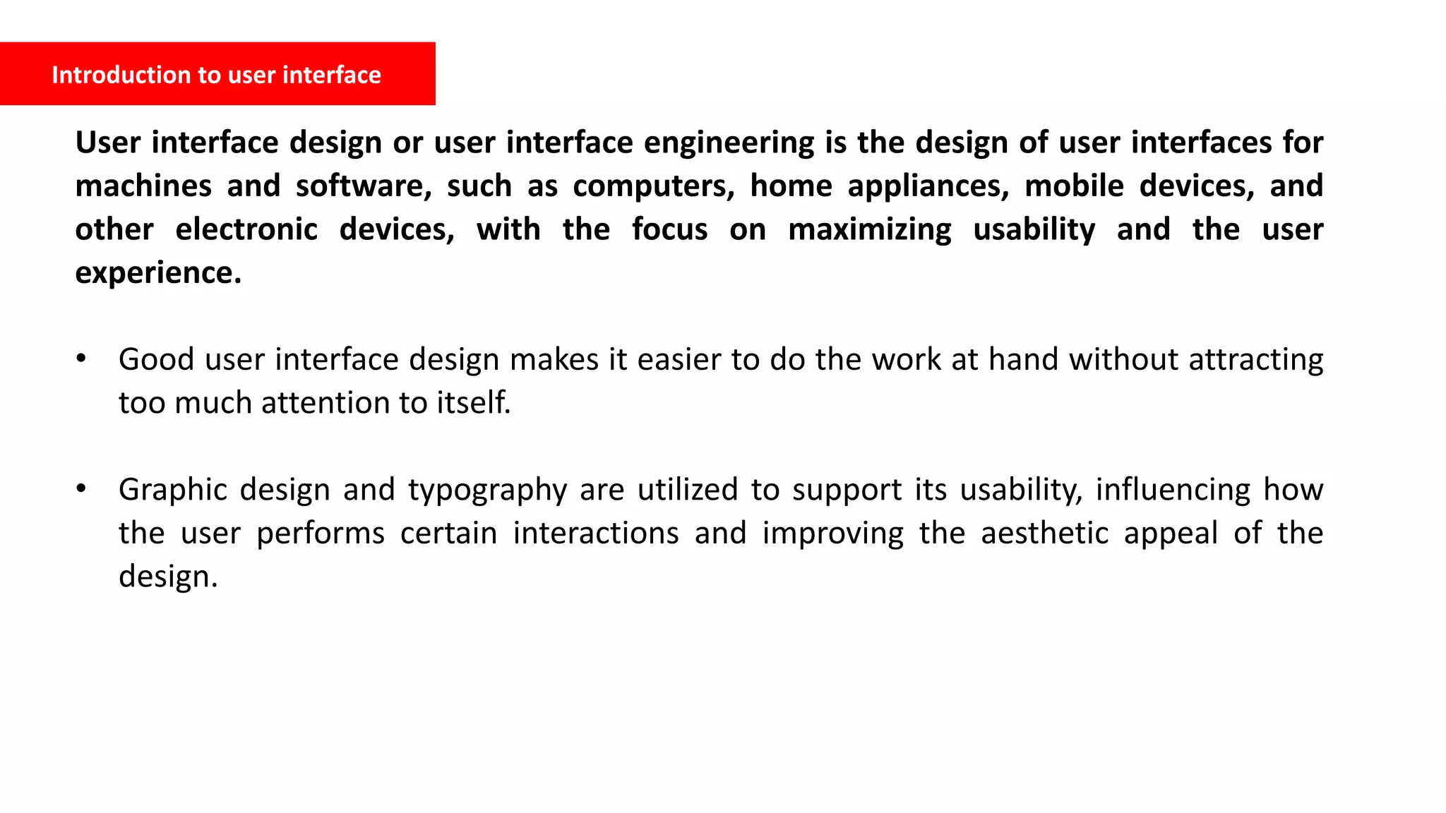 Introduction to user interface
User interface design or user interface engineering is the design of user interfaces for
machines and software, such as computers, home appliances, mobile devices, and
other electronic devices, with the focus on maximizing usability and the user
experience.
• Good user interface design makes it easier to do the work at hand without attracting
too much attention to itself.
• Graphic design and typography are utilized to support its usability, influencing how
the user performs certain interactions and improving the aesthetic appeal of the
design.
 