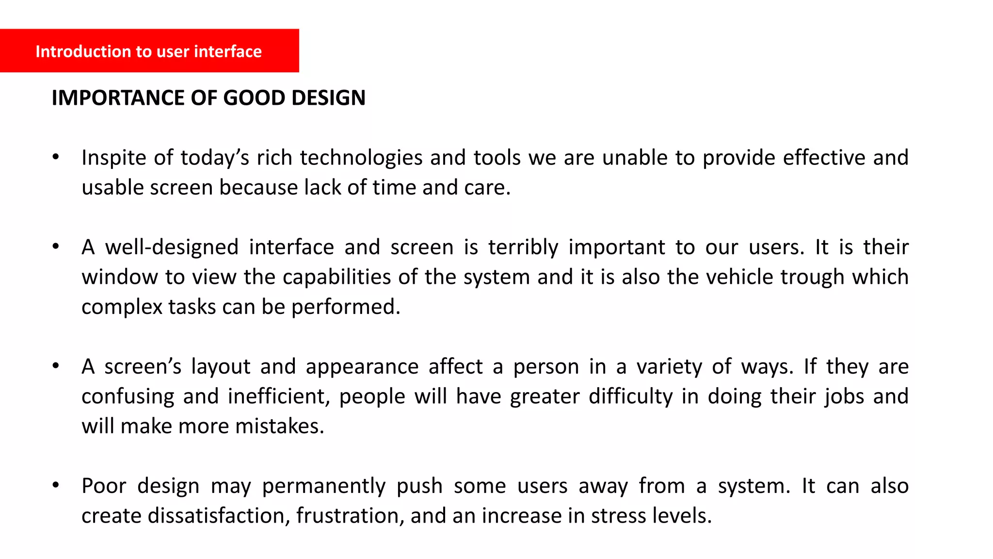 Introduction to user interface
IMPORTANCE OF GOOD DESIGN
• Inspite of today’s rich technologies and tools we are unable to provide effective and
usable screen because lack of time and care.
• A well-designed interface and screen is terribly important to our users. It is their
window to view the capabilities of the system and it is also the vehicle trough which
complex tasks can be performed.
• A screen’s layout and appearance affect a person in a variety of ways. If they are
confusing and inefficient, people will have greater difficulty in doing their jobs and
will make more mistakes.
• Poor design may permanently push some users away from a system. It can also
create dissatisfaction, frustration, and an increase in stress levels.
 