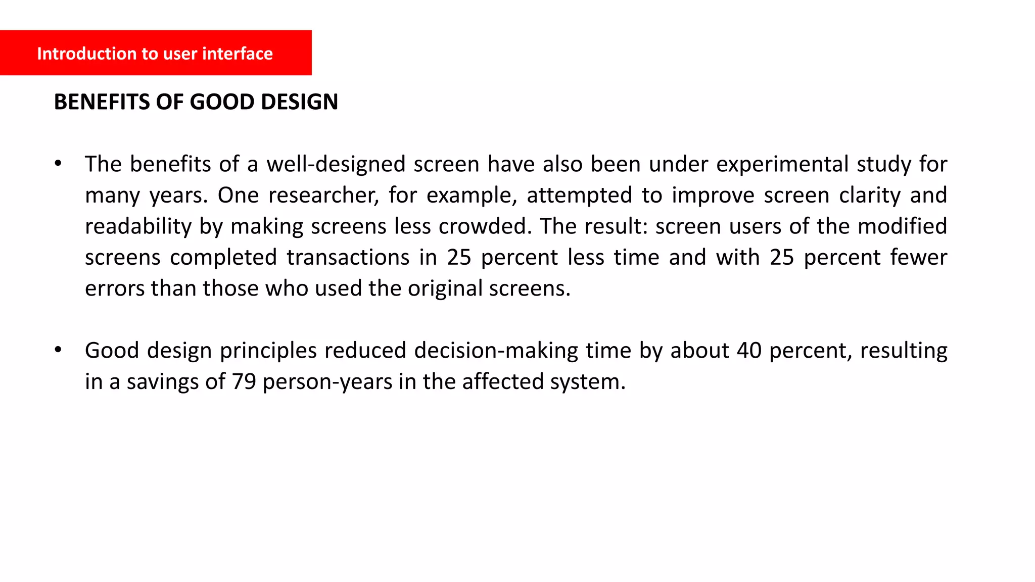 Introduction to user interface
BENEFITS OF GOOD DESIGN
• The benefits of a well-designed screen have also been under experimental study for
many years. One researcher, for example, attempted to improve screen clarity and
readability by making screens less crowded. The result: screen users of the modified
screens completed transactions in 25 percent less time and with 25 percent fewer
errors than those who used the original screens.
• Good design principles reduced decision-making time by about 40 percent, resulting
in a savings of 79 person-years in the affected system.
 
