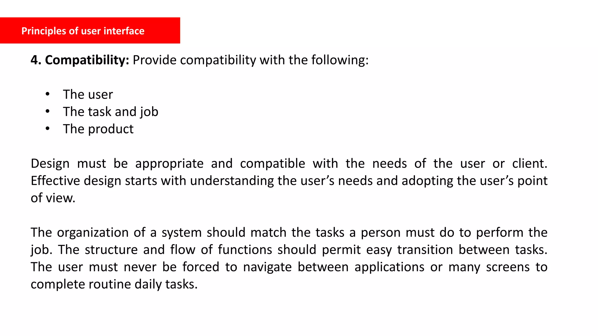 Principles of user interface
4. Compatibility: Provide compatibility with the following:
• The user
• The task and job
• The product
Design must be appropriate and compatible with the needs of the user or client.
Effective design starts with understanding the user’s needs and adopting the user’s point
of view.
The organization of a system should match the tasks a person must do to perform the
job. The structure and flow of functions should permit easy transition between tasks.
The user must never be forced to navigate between applications or many screens to
complete routine daily tasks.
 
