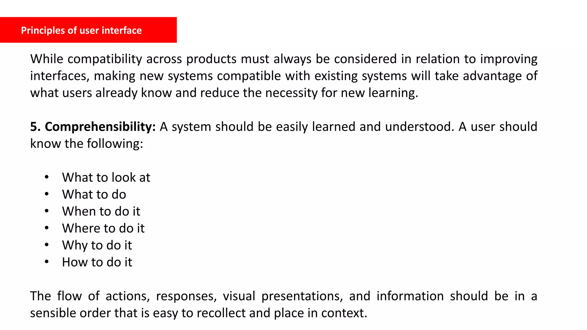 Principles of user interface
While compatibility across products must always be considered in relation to improving
interfaces, making new systems compatible with existing systems will take advantage of
what users already know and reduce the necessity for new learning.
5. Comprehensibility: A system should be easily learned and understood. A user should
know the following:
• What to look at
• What to do
• When to do it
• Where to do it
• Why to do it
• How to do it
The flow of actions, responses, visual presentations, and information should be in a
sensible order that is easy to recollect and place in context.
 