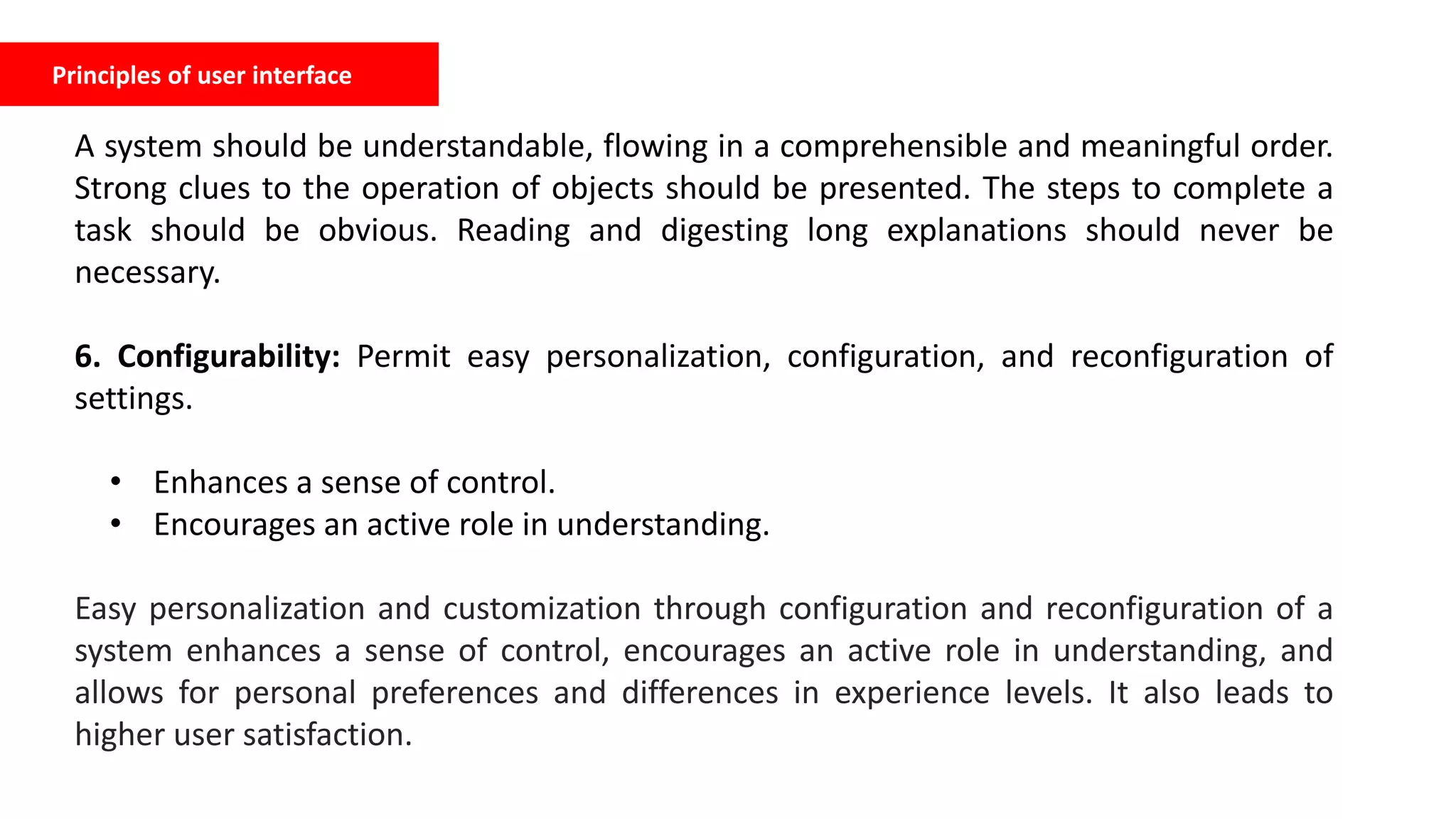 Principles of user interface
A system should be understandable, flowing in a comprehensible and meaningful order.
Strong clues to the operation of objects should be presented. The steps to complete a
task should be obvious. Reading and digesting long explanations should never be
necessary.
6. Configurability: Permit easy personalization, configuration, and reconfiguration of
settings.
• Enhances a sense of control.
• Encourages an active role in understanding.
Easy personalization and customization through configuration and reconfiguration of a
system enhances a sense of control, encourages an active role in understanding, and
allows for personal preferences and differences in experience levels. It also leads to
higher user satisfaction.
 