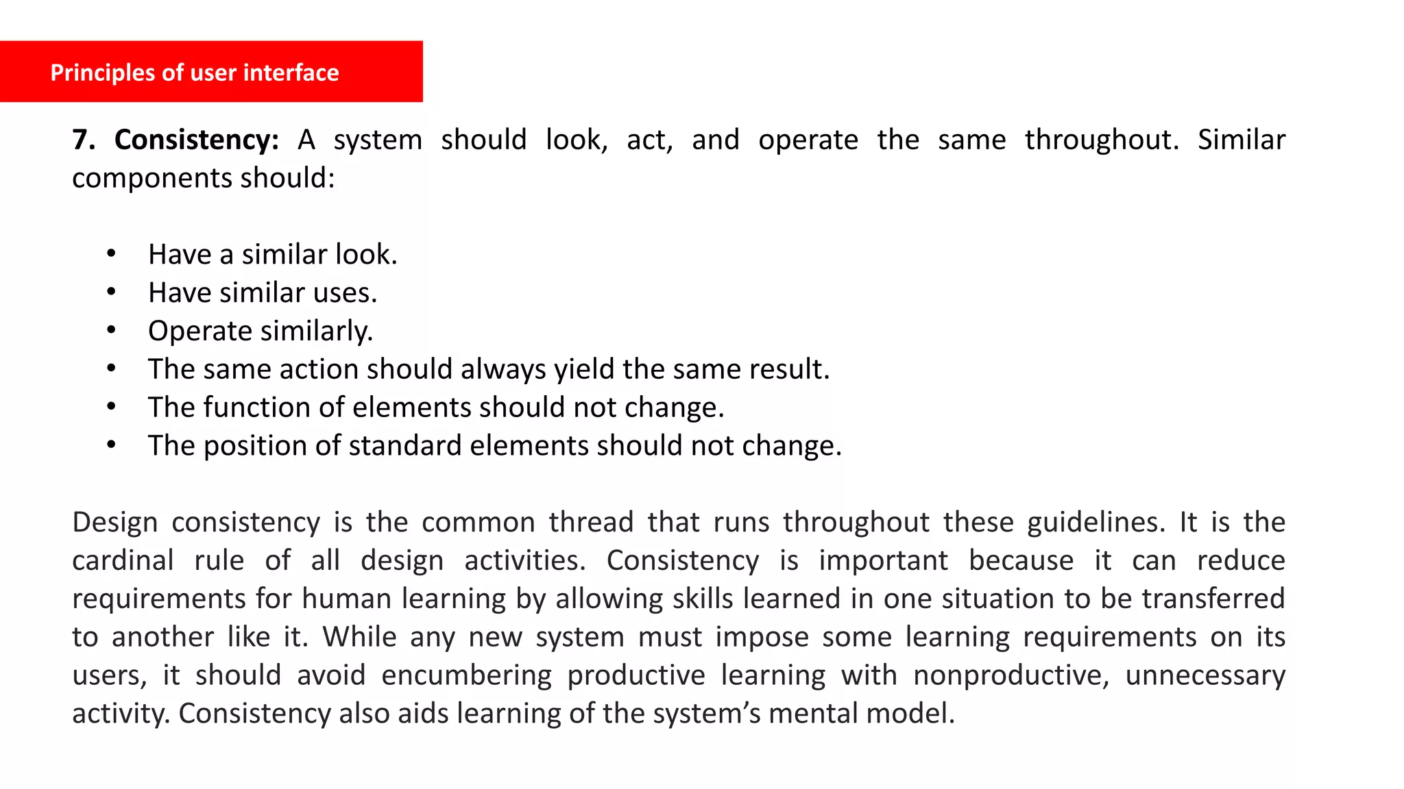 Principles of user interface
7. Consistency: A system should look, act, and operate the same throughout. Similar
components should:
• Have a similar look.
• Have similar uses.
• Operate similarly.
• The same action should always yield the same result.
• The function of elements should not change.
• The position of standard elements should not change.
Design consistency is the common thread that runs throughout these guidelines. It is the
cardinal rule of all design activities. Consistency is important because it can reduce
requirements for human learning by allowing skills learned in one situation to be transferred
to another like it. While any new system must impose some learning requirements on its
users, it should avoid encumbering productive learning with nonproductive, unnecessary
activity. Consistency also aids learning of the system’s mental model.
 
