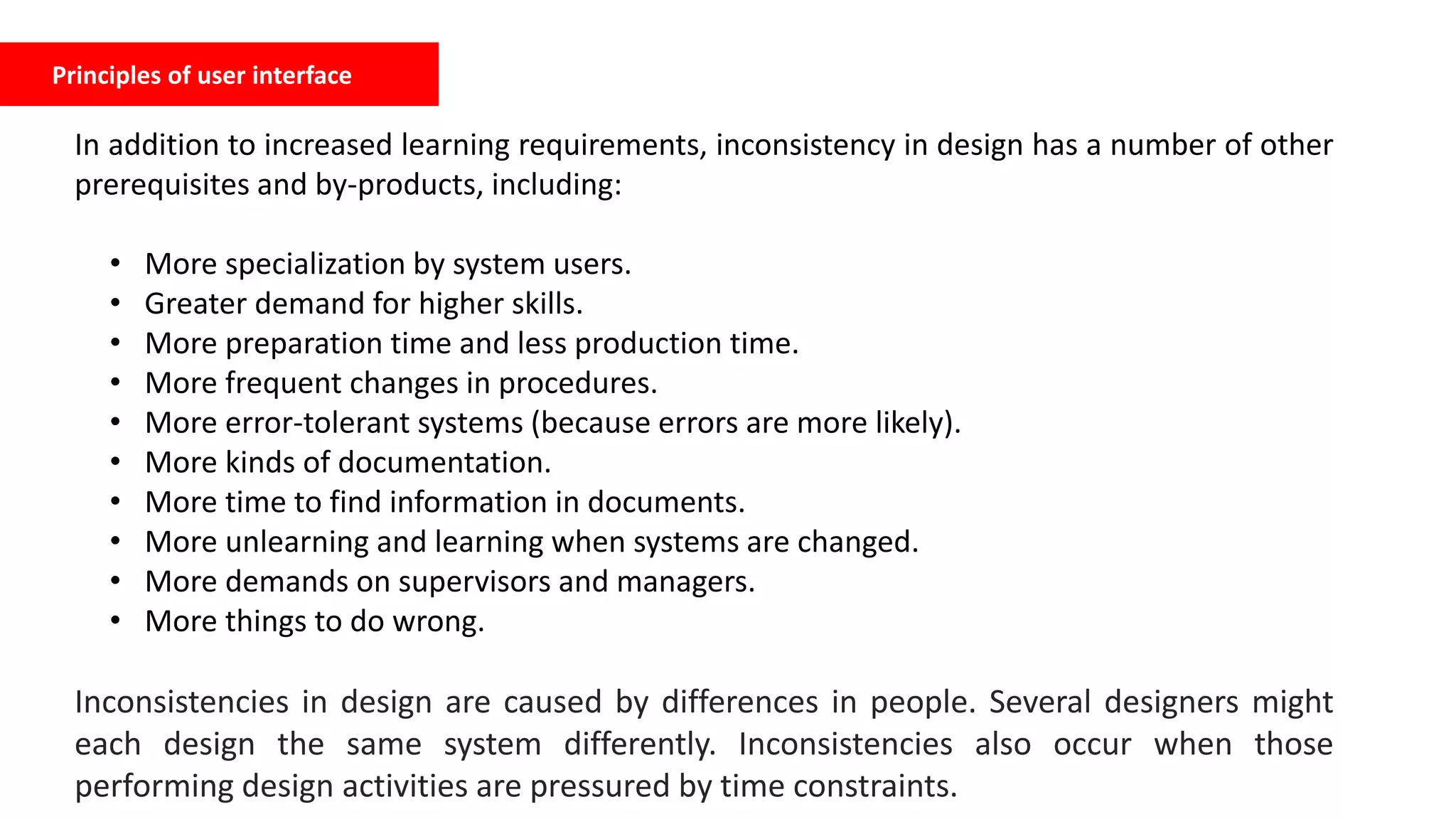 Principles of user interface
In addition to increased learning requirements, inconsistency in design has a number of other
prerequisites and by-products, including:
• More specialization by system users.
• Greater demand for higher skills.
• More preparation time and less production time.
• More frequent changes in procedures.
• More error-tolerant systems (because errors are more likely).
• More kinds of documentation.
• More time to find information in documents.
• More unlearning and learning when systems are changed.
• More demands on supervisors and managers.
• More things to do wrong.
Inconsistencies in design are caused by differences in people. Several designers might
each design the same system differently. Inconsistencies also occur when those
performing design activities are pressured by time constraints.
 