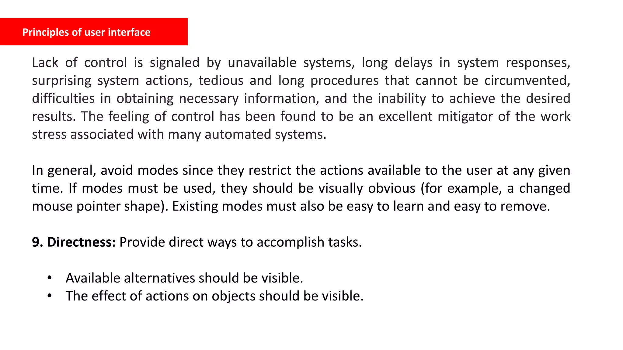 Principles of user interface
Lack of control is signaled by unavailable systems, long delays in system responses,
surprising system actions, tedious and long procedures that cannot be circumvented,
difficulties in obtaining necessary information, and the inability to achieve the desired
results. The feeling of control has been found to be an excellent mitigator of the work
stress associated with many automated systems.
In general, avoid modes since they restrict the actions available to the user at any given
time. If modes must be used, they should be visually obvious (for example, a changed
mouse pointer shape). Existing modes must also be easy to learn and easy to remove.
9. Directness: Provide direct ways to accomplish tasks.
• Available alternatives should be visible.
• The effect of actions on objects should be visible.
 