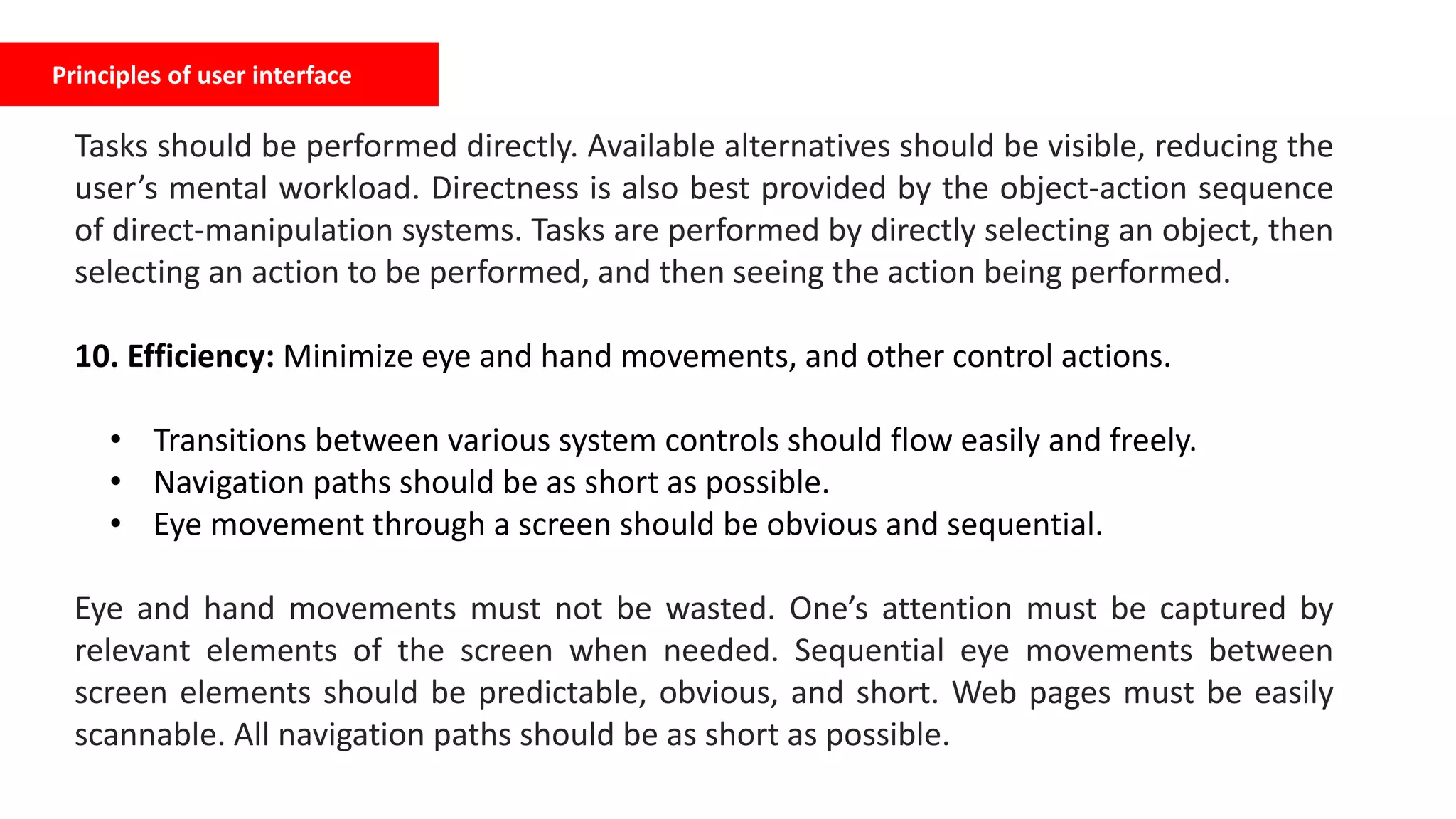Principles of user interface
Tasks should be performed directly. Available alternatives should be visible, reducing the
user’s mental workload. Directness is also best provided by the object-action sequence
of direct-manipulation systems. Tasks are performed by directly selecting an object, then
selecting an action to be performed, and then seeing the action being performed.
10. Efficiency: Minimize eye and hand movements, and other control actions.
• Transitions between various system controls should flow easily and freely.
• Navigation paths should be as short as possible.
• Eye movement through a screen should be obvious and sequential.
Eye and hand movements must not be wasted. One’s attention must be captured by
relevant elements of the screen when needed. Sequential eye movements between
screen elements should be predictable, obvious, and short. Web pages must be easily
scannable. All navigation paths should be as short as possible.
 