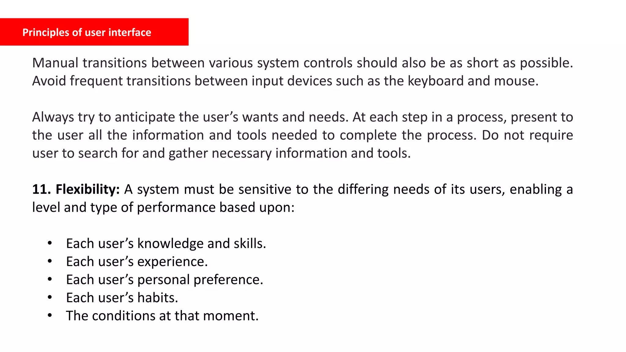 Principles of user interface
Manual transitions between various system controls should also be as short as possible.
Avoid frequent transitions between input devices such as the keyboard and mouse.
Always try to anticipate the user’s wants and needs. At each step in a process, present to
the user all the information and tools needed to complete the process. Do not require
user to search for and gather necessary information and tools.
11. Flexibility: A system must be sensitive to the differing needs of its users, enabling a
level and type of performance based upon:
• Each user’s knowledge and skills.
• Each user’s experience.
• Each user’s personal preference.
• Each user’s habits.
• The conditions at that moment.
 