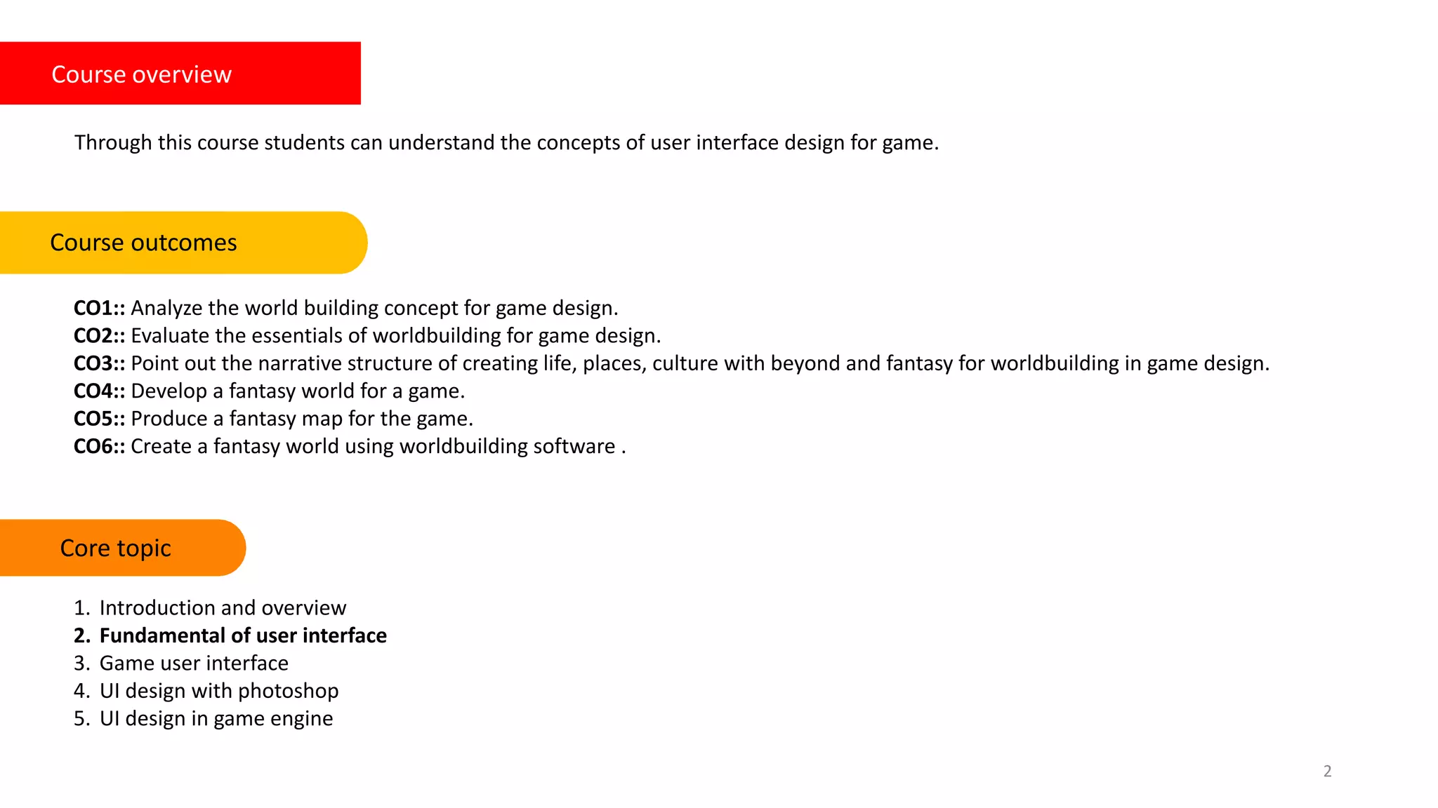 Course overview
Through this course students can understand the concepts of user interface design for game.
CO1:: Analyze the world building concept for game design.
CO2:: Evaluate the essentials of worldbuilding for game design.
CO3:: Point out the narrative structure of creating life, places, culture with beyond and fantasy for worldbuilding in game design.
CO4:: Develop a fantasy world for a game.
CO5:: Produce a fantasy map for the game.
CO6:: Create a fantasy world using worldbuilding software .
Course outcomes Keywords
2
Core topic
1. Introduction and overview
2. Fundamental of user interface
3. Game user interface
4. UI design with photoshop
5. UI design in game engine
 