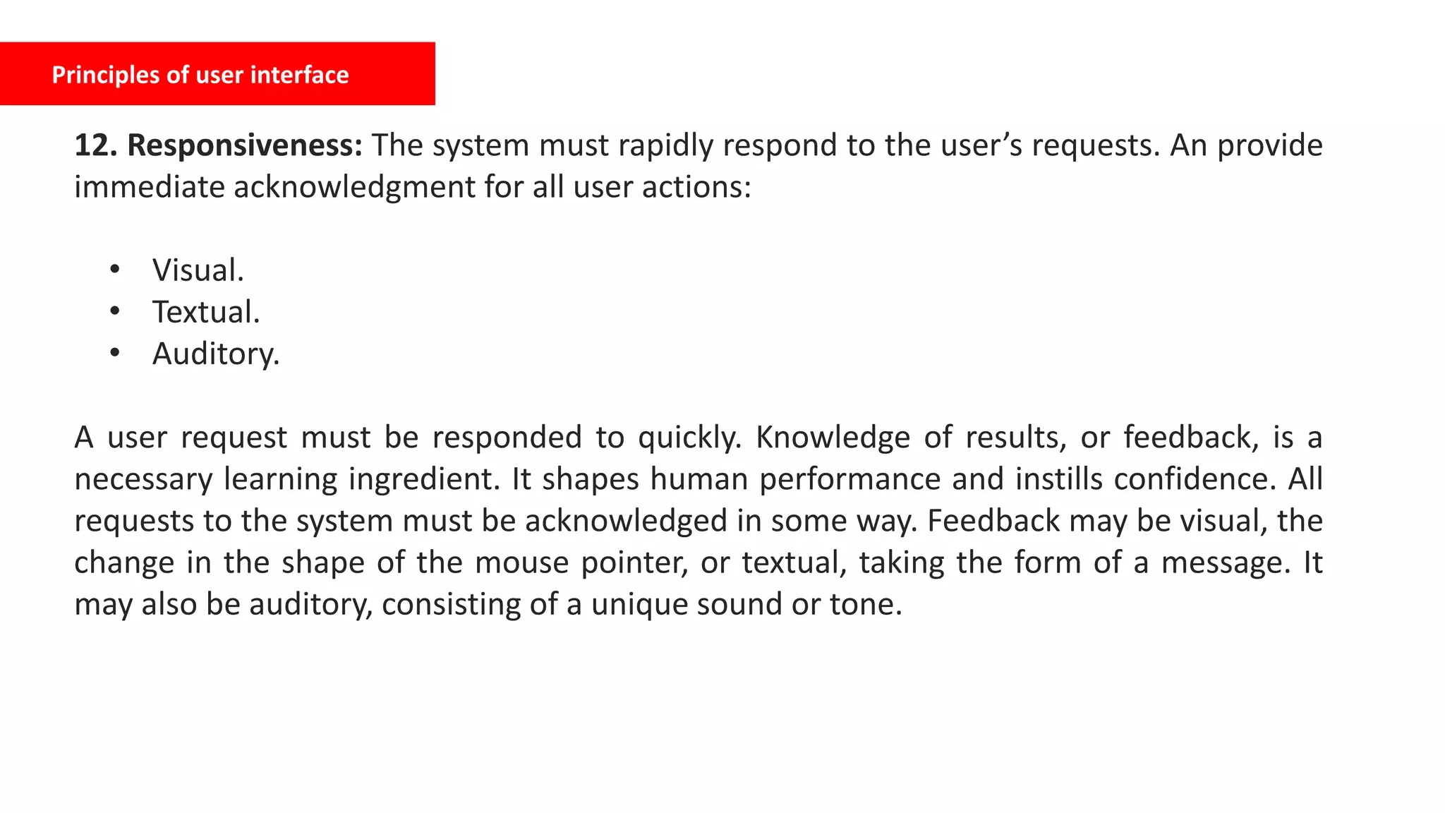 Principles of user interface
12. Responsiveness: The system must rapidly respond to the user’s requests. An provide
immediate acknowledgment for all user actions:
• Visual.
• Textual.
• Auditory.
A user request must be responded to quickly. Knowledge of results, or feedback, is a
necessary learning ingredient. It shapes human performance and instills confidence. All
requests to the system must be acknowledged in some way. Feedback may be visual, the
change in the shape of the mouse pointer, or textual, taking the form of a message. It
may also be auditory, consisting of a unique sound or tone.
 