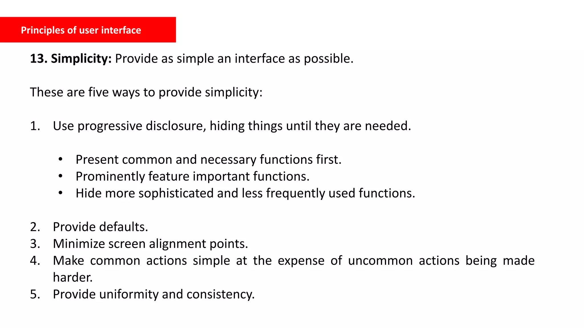Principles of user interface
13. Simplicity: Provide as simple an interface as possible.
These are five ways to provide simplicity:
1. Use progressive disclosure, hiding things until they are needed.
• Present common and necessary functions first.
• Prominently feature important functions.
• Hide more sophisticated and less frequently used functions.
2. Provide defaults.
3. Minimize screen alignment points.
4. Make common actions simple at the expense of uncommon actions being made
harder.
5. Provide uniformity and consistency.
 