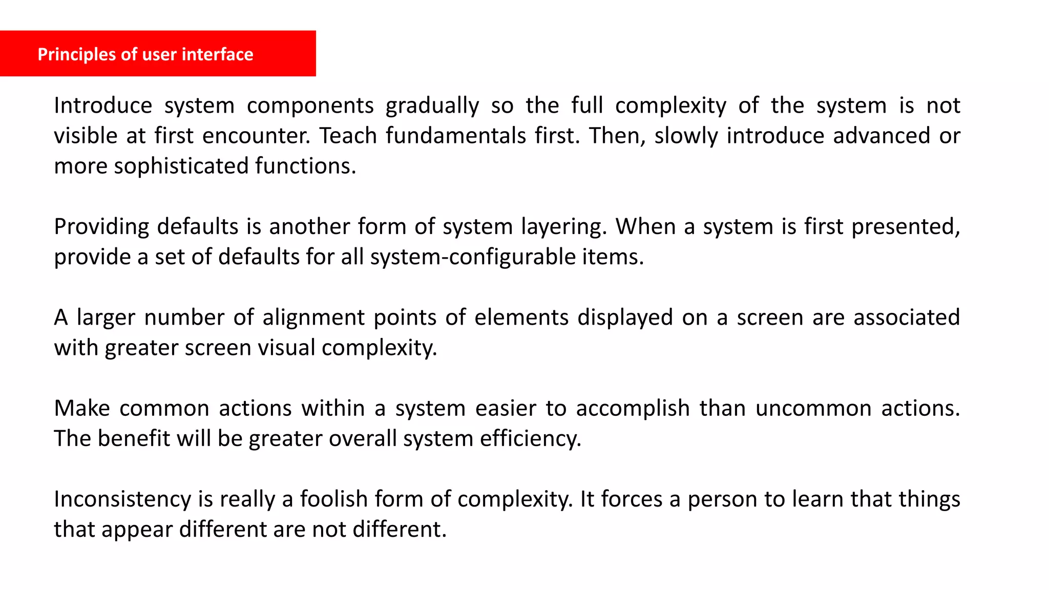 Principles of user interface
Introduce system components gradually so the full complexity of the system is not
visible at first encounter. Teach fundamentals first. Then, slowly introduce advanced or
more sophisticated functions.
Providing defaults is another form of system layering. When a system is first presented,
provide a set of defaults for all system-configurable items.
A larger number of alignment points of elements displayed on a screen are associated
with greater screen visual complexity.
Make common actions within a system easier to accomplish than uncommon actions.
The benefit will be greater overall system efficiency.
Inconsistency is really a foolish form of complexity. It forces a person to learn that things
that appear different are not different.
 