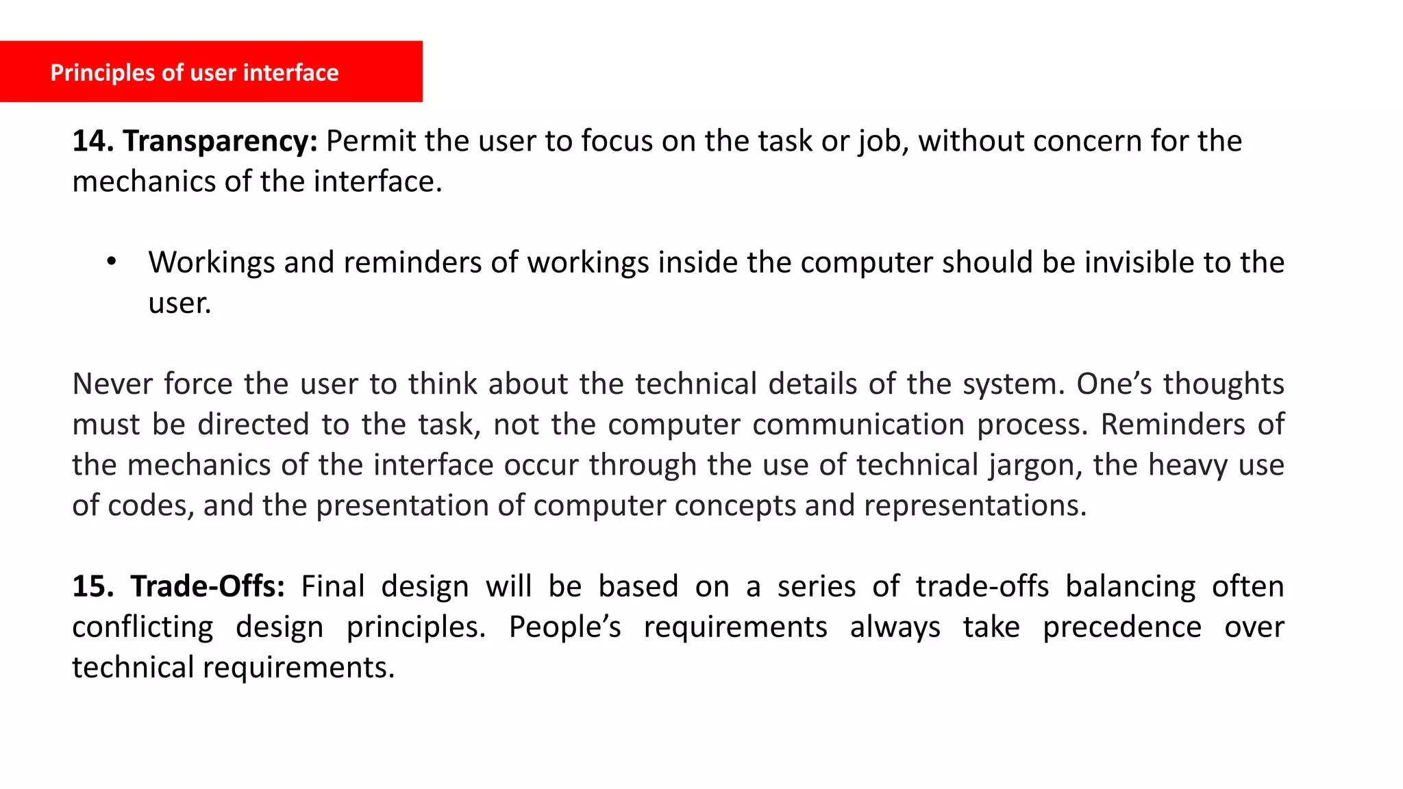 Principles of user interface
14. Transparency: Permit the user to focus on the task or job, without concern for the
mechanics of the interface.
• Workings and reminders of workings inside the computer should be invisible to the
user.
Never force the user to think about the technical details of the system. One’s thoughts
must be directed to the task, not the computer communication process. Reminders of
the mechanics of the interface occur through the use of technical jargon, the heavy use
of codes, and the presentation of computer concepts and representations.
15. Trade-Offs: Final design will be based on a series of trade-offs balancing often
conflicting design principles. People’s requirements always take precedence over
technical requirements.
 