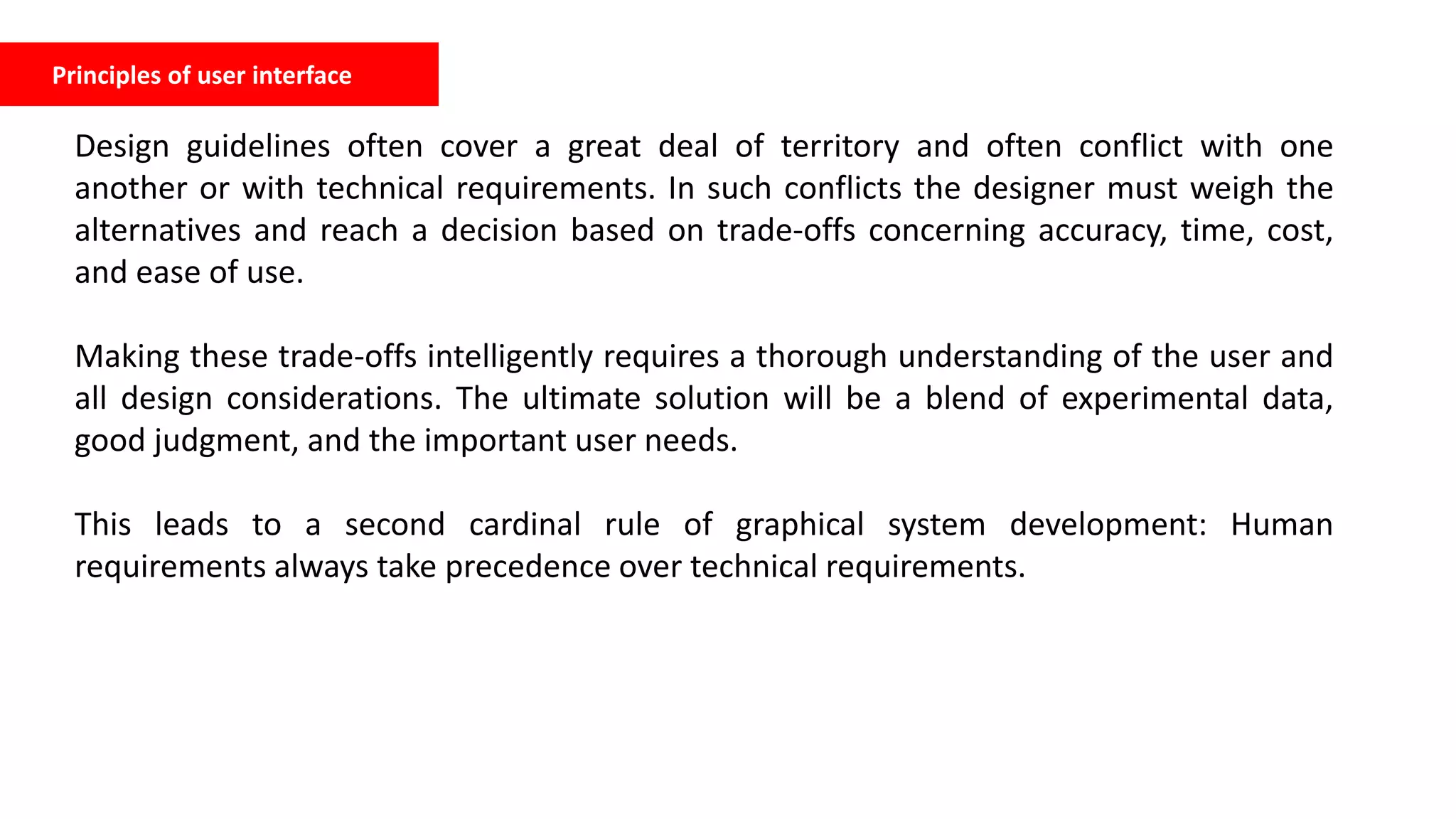 Principles of user interface
Design guidelines often cover a great deal of territory and often conflict with one
another or with technical requirements. In such conflicts the designer must weigh the
alternatives and reach a decision based on trade-offs concerning accuracy, time, cost,
and ease of use.
Making these trade-offs intelligently requires a thorough understanding of the user and
all design considerations. The ultimate solution will be a blend of experimental data,
good judgment, and the important user needs.
This leads to a second cardinal rule of graphical system development: Human
requirements always take precedence over technical requirements.
 