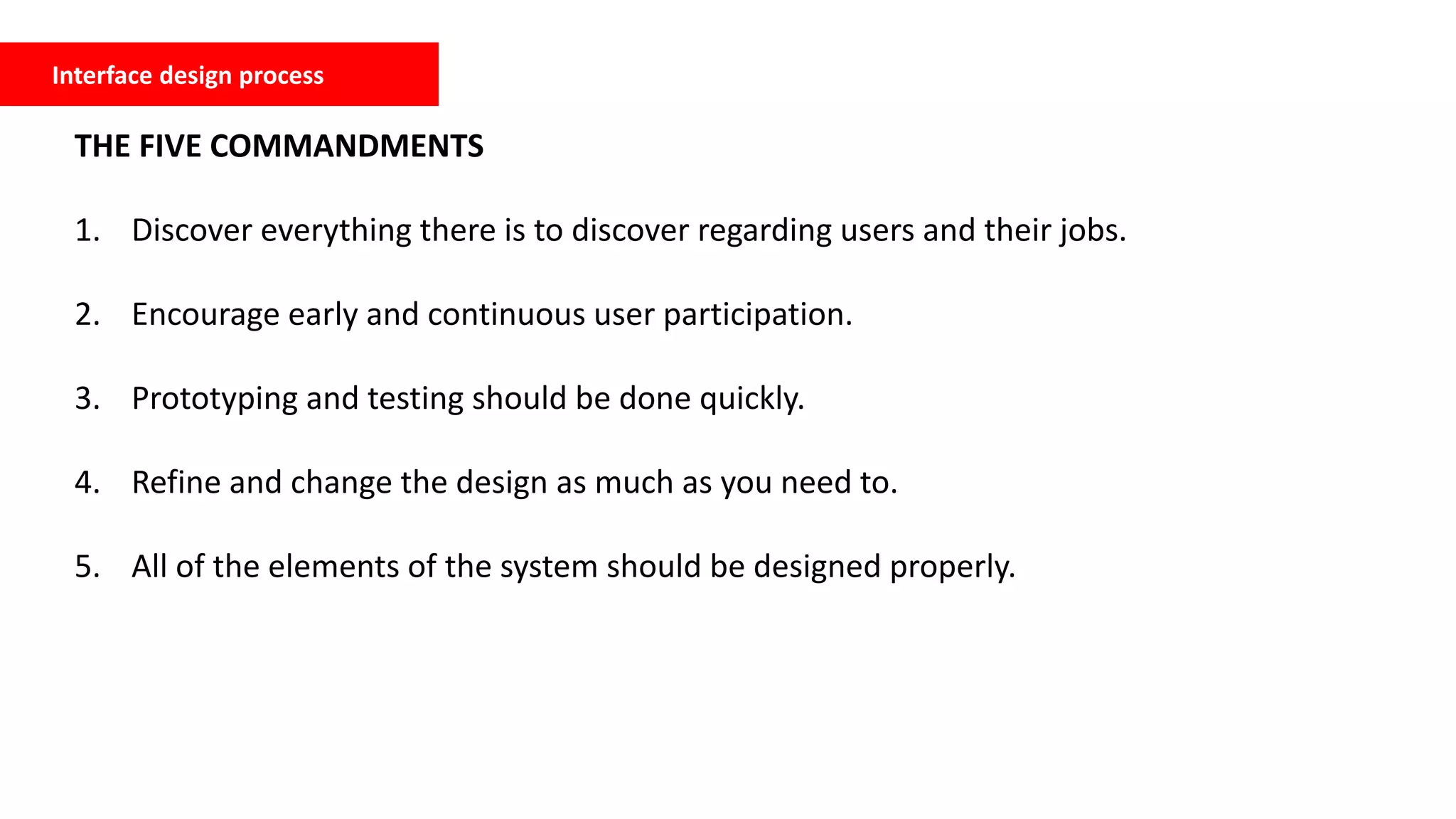 Interface design process
THE FIVE COMMANDMENTS
1. Discover everything there is to discover regarding users and their jobs.
2. Encourage early and continuous user participation.
3. Prototyping and testing should be done quickly.
4. Refine and change the design as much as you need to.
5. All of the elements of the system should be designed properly.
 