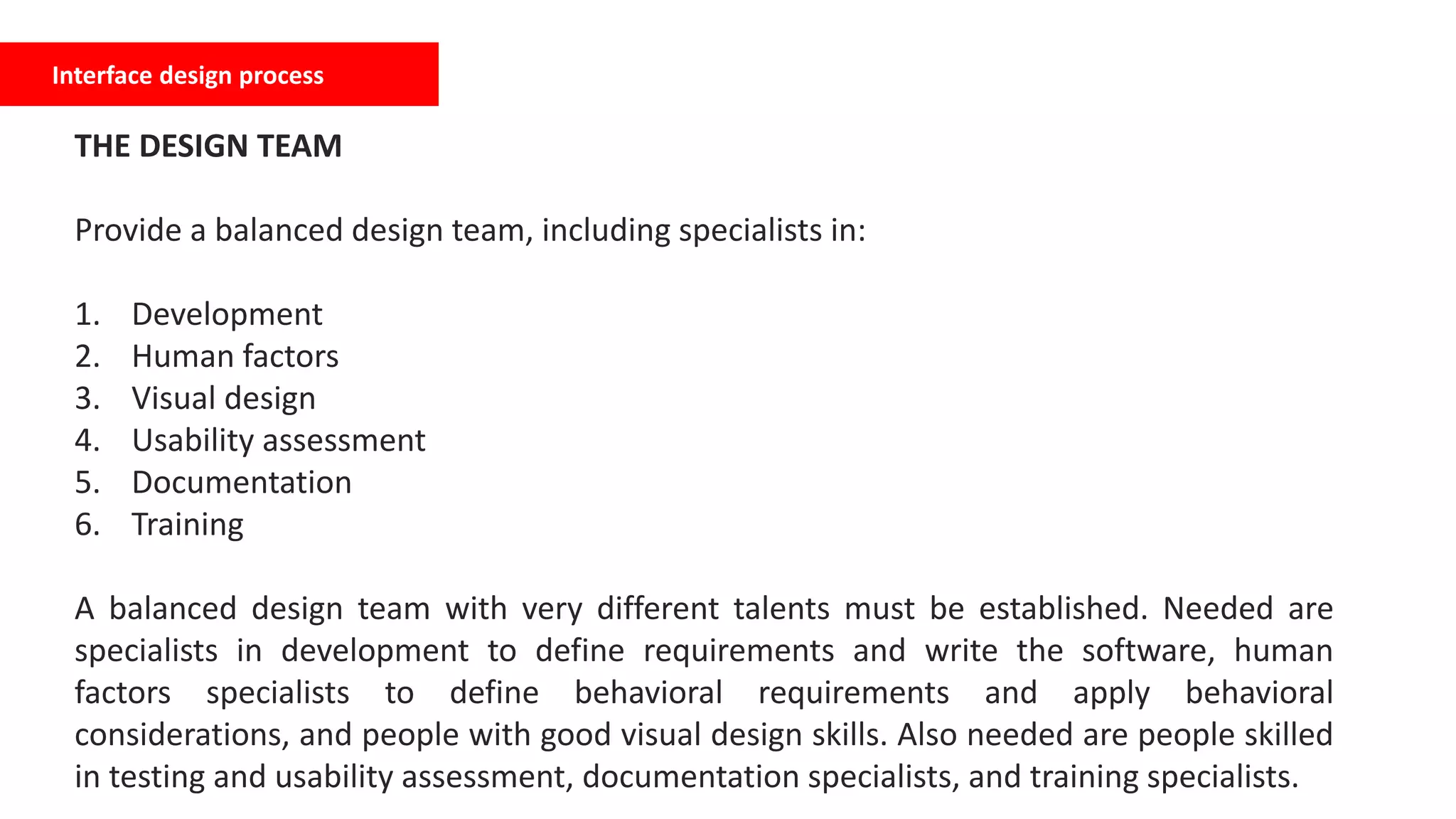 Interface design process
THE DESIGN TEAM
Provide a balanced design team, including specialists in:
1. Development
2. Human factors
3. Visual design
4. Usability assessment
5. Documentation
6. Training
A balanced design team with very different talents must be established. Needed are
specialists in development to define requirements and write the software, human
factors specialists to define behavioral requirements and apply behavioral
considerations, and people with good visual design skills. Also needed are people skilled
in testing and usability assessment, documentation specialists, and training specialists.
 