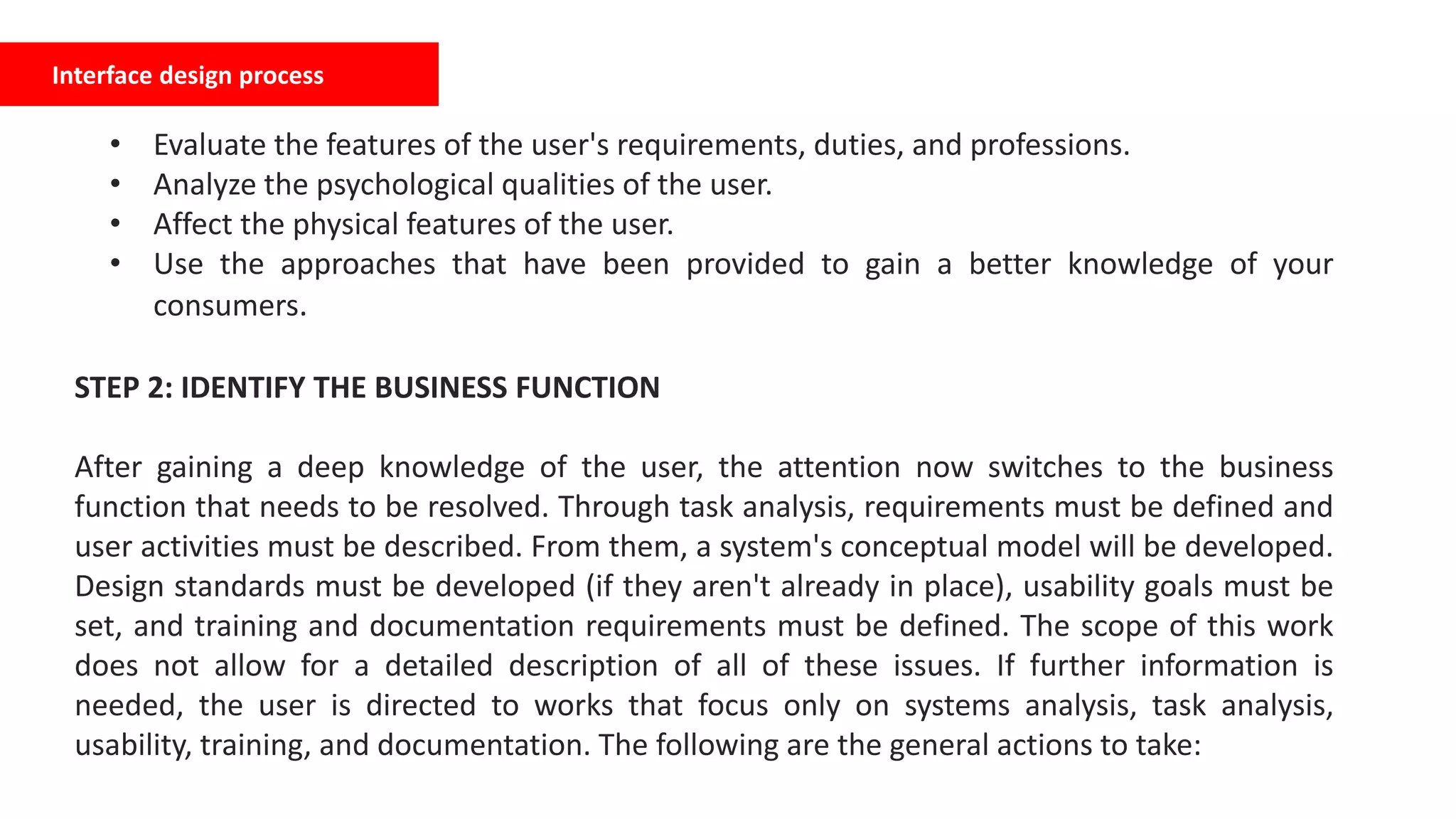 Interface design process
• Evaluate the features of the user's requirements, duties, and professions.
• Analyze the psychological qualities of the user.
• Affect the physical features of the user.
• Use the approaches that have been provided to gain a better knowledge of your
consumers.
STEP 2: IDENTIFY THE BUSINESS FUNCTION
After gaining a deep knowledge of the user, the attention now switches to the business
function that needs to be resolved. Through task analysis, requirements must be defined and
user activities must be described. From them, a system's conceptual model will be developed.
Design standards must be developed (if they aren't already in place), usability goals must be
set, and training and documentation requirements must be defined. The scope of this work
does not allow for a detailed description of all of these issues. If further information is
needed, the user is directed to works that focus only on systems analysis, task analysis,
usability, training, and documentation. The following are the general actions to take:
 