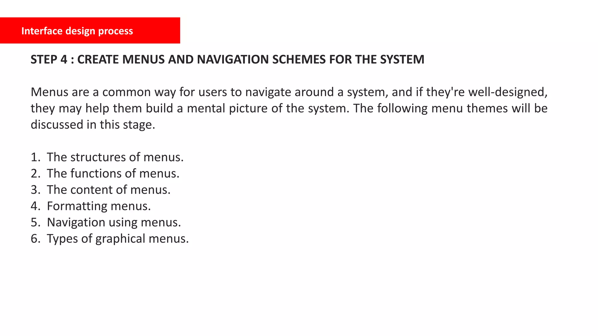 Interface design process
STEP 4 : CREATE MENUS AND NAVIGATION SCHEMES FOR THE SYSTEM
Menus are a common way for users to navigate around a system, and if they're well-designed,
they may help them build a mental picture of the system. The following menu themes will be
discussed in this stage.
1. The structures of menus.
2. The functions of menus.
3. The content of menus.
4. Formatting menus.
5. Navigation using menus.
6. Types of graphical menus.
 