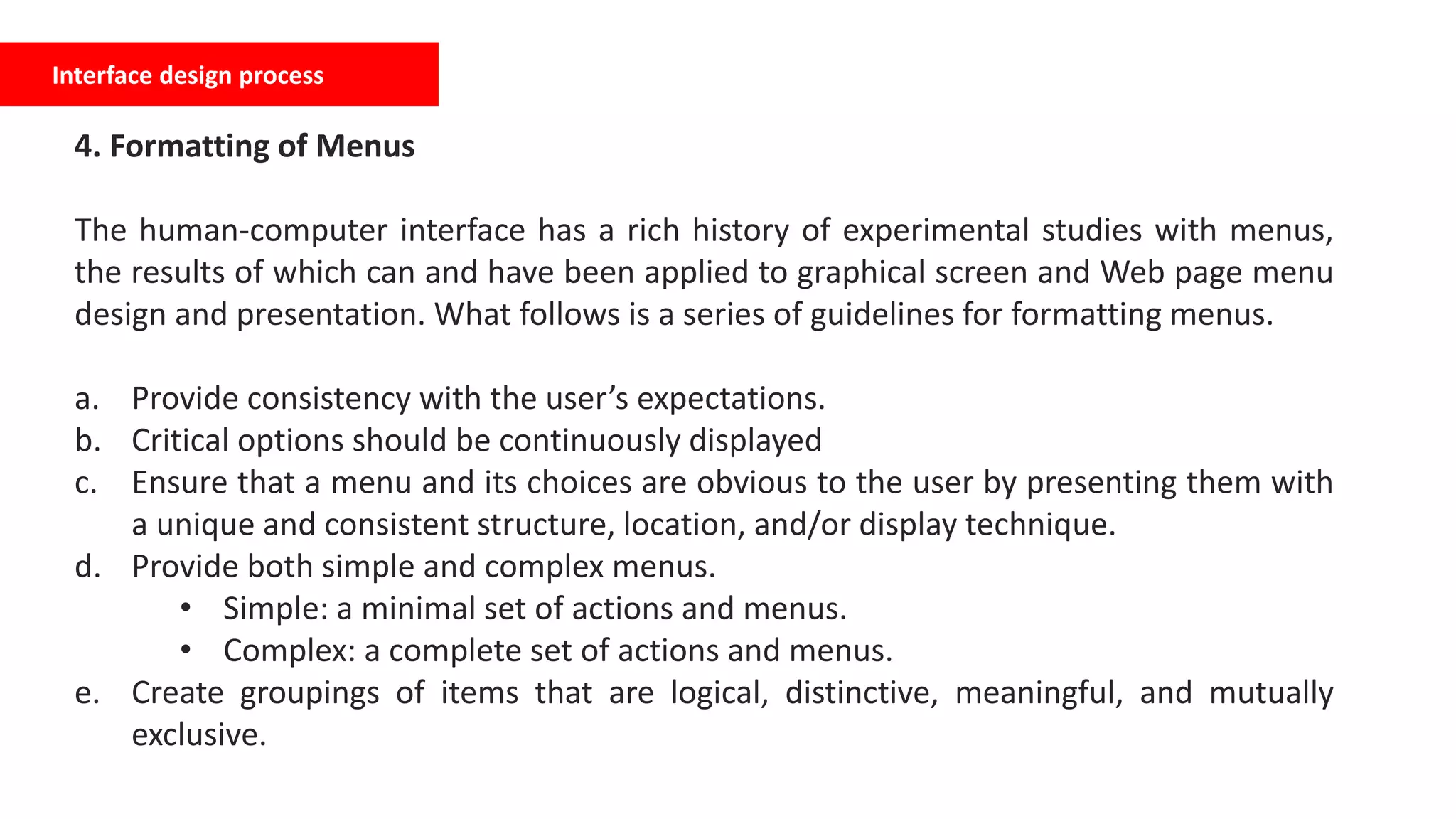 Interface design process
4. Formatting of Menus
The human-computer interface has a rich history of experimental studies with menus,
the results of which can and have been applied to graphical screen and Web page menu
design and presentation. What follows is a series of guidelines for formatting menus.
a. Provide consistency with the user’s expectations.
b. Critical options should be continuously displayed
c. Ensure that a menu and its choices are obvious to the user by presenting them with
a unique and consistent structure, location, and/or display technique.
d. Provide both simple and complex menus.
• Simple: a minimal set of actions and menus.
• Complex: a complete set of actions and menus.
e. Create groupings of items that are logical, distinctive, meaningful, and mutually
exclusive.
 