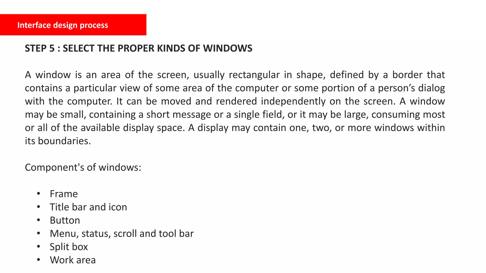 Interface design process
STEP 5 : SELECT THE PROPER KINDS OF WINDOWS
A window is an area of the screen, usually rectangular in shape, defined by a border that
contains a particular view of some area of the computer or some portion of a person’s dialog
with the computer. It can be moved and rendered independently on the screen. A window
may be small, containing a short message or a single field, or it may be large, consuming most
or all of the available display space. A display may contain one, two, or more windows within
its boundaries.
Component's of windows:
• Frame
• Title bar and icon
• Button
• Menu, status, scroll and tool bar
• Split box
• Work area
 