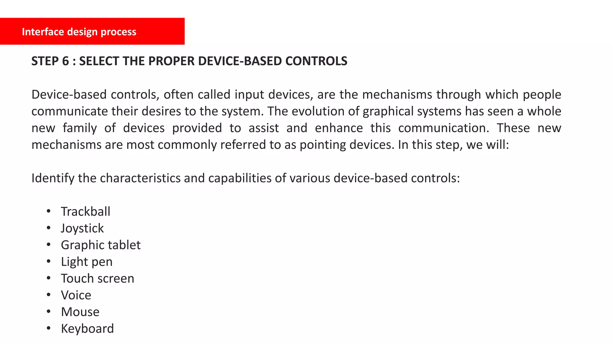 Interface design process
STEP 6 : SELECT THE PROPER DEVICE-BASED CONTROLS
Device-based controls, often called input devices, are the mechanisms through which people
communicate their desires to the system. The evolution of graphical systems has seen a whole
new family of devices provided to assist and enhance this communication. These new
mechanisms are most commonly referred to as pointing devices. In this step, we will:
Identify the characteristics and capabilities of various device-based controls:
• Trackball
• Joystick
• Graphic tablet
• Light pen
• Touch screen
• Voice
• Mouse
• Keyboard
 