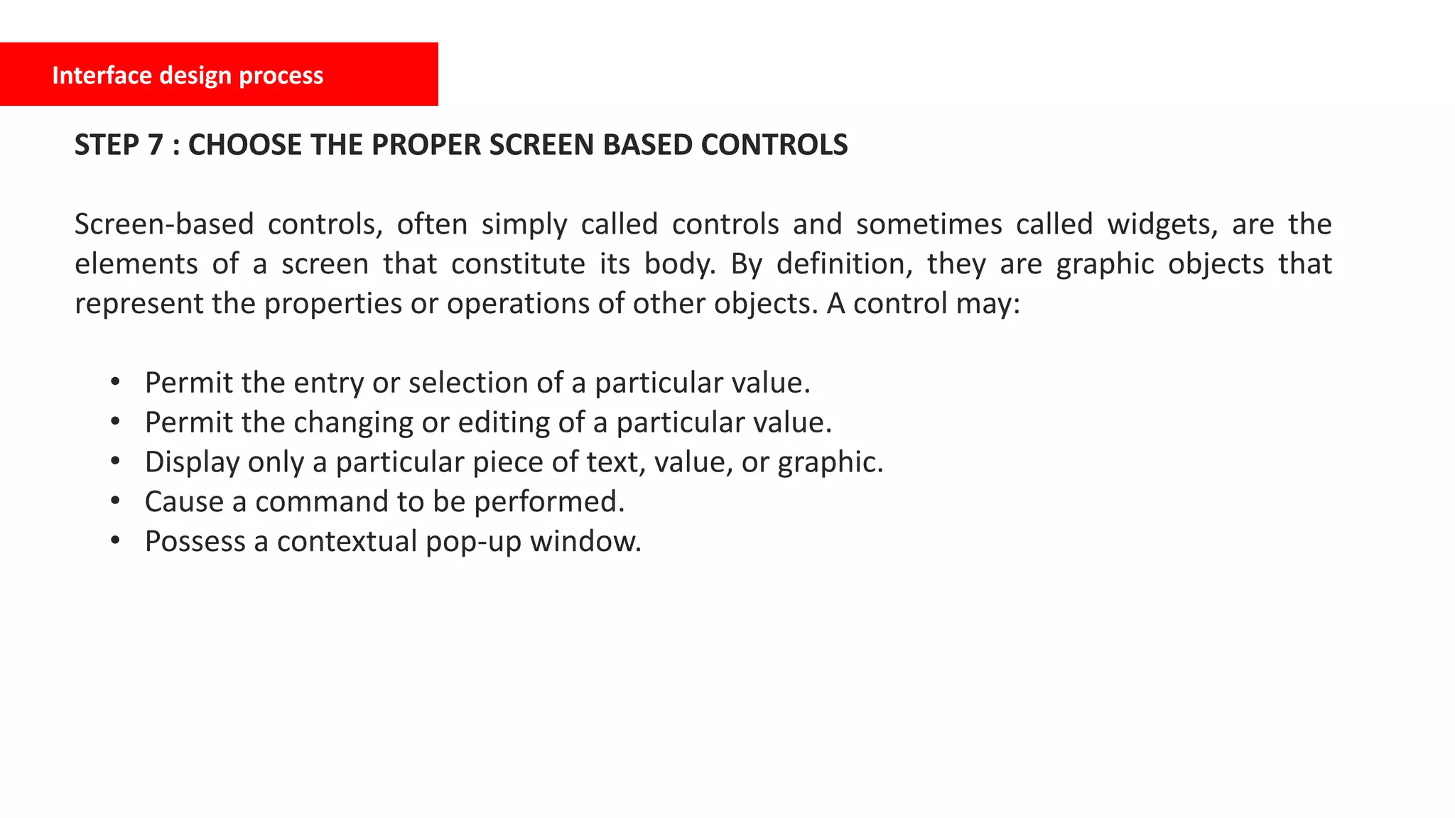 Interface design process
STEP 7 : CHOOSE THE PROPER SCREEN BASED CONTROLS
Screen-based controls, often simply called controls and sometimes called widgets, are the
elements of a screen that constitute its body. By definition, they are graphic objects that
represent the properties or operations of other objects. A control may:
• Permit the entry or selection of a particular value.
• Permit the changing or editing of a particular value.
• Display only a particular piece of text, value, or graphic.
• Cause a command to be performed.
• Possess a contextual pop-up window.
 