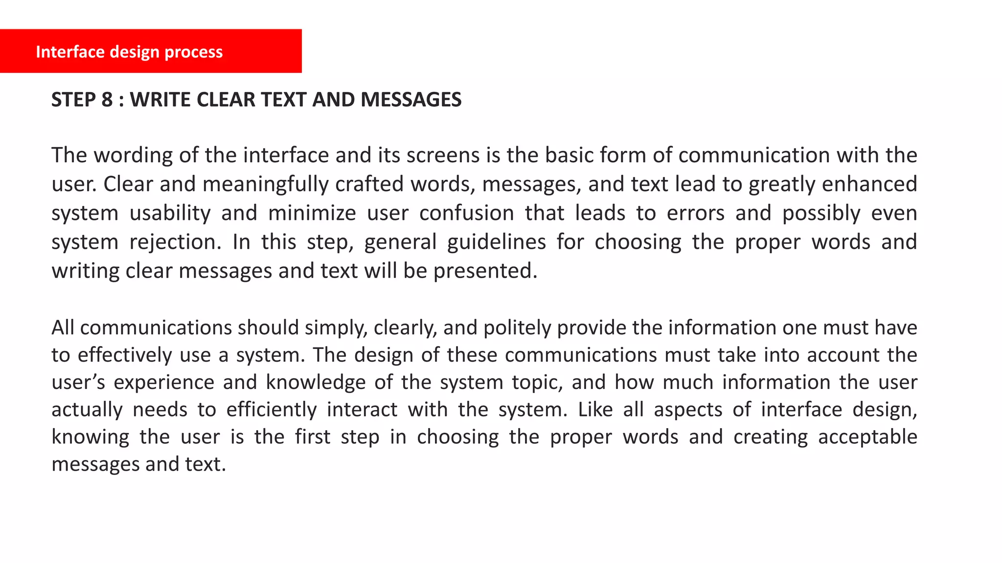 Interface design process
STEP 8 : WRITE CLEAR TEXT AND MESSAGES
The wording of the interface and its screens is the basic form of communication with the
user. Clear and meaningfully crafted words, messages, and text lead to greatly enhanced
system usability and minimize user confusion that leads to errors and possibly even
system rejection. In this step, general guidelines for choosing the proper words and
writing clear messages and text will be presented.
All communications should simply, clearly, and politely provide the information one must have
to effectively use a system. The design of these communications must take into account the
user’s experience and knowledge of the system topic, and how much information the user
actually needs to efficiently interact with the system. Like all aspects of interface design,
knowing the user is the first step in choosing the proper words and creating acceptable
messages and text.
 