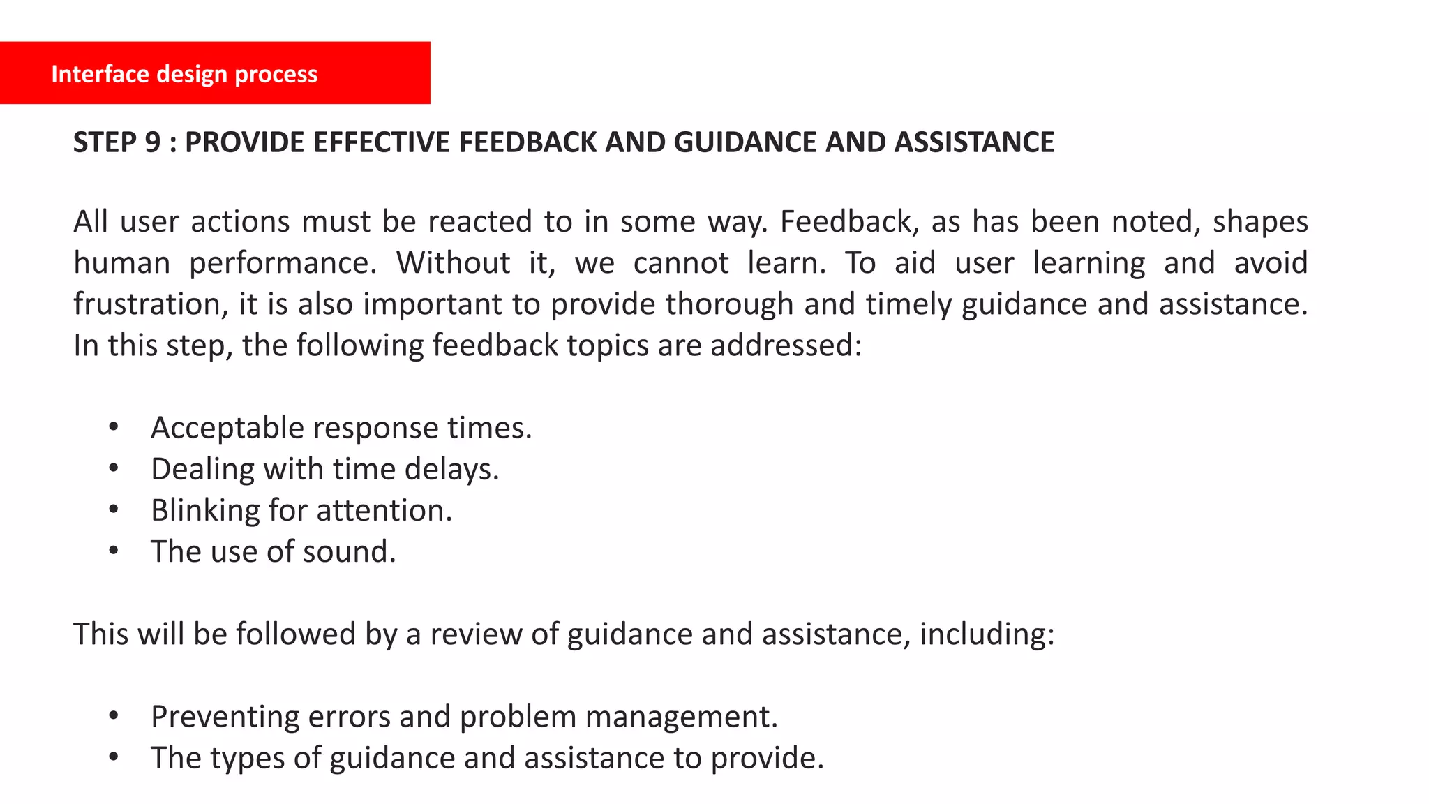 Interface design process
STEP 9 : PROVIDE EFFECTIVE FEEDBACK AND GUIDANCE AND ASSISTANCE
All user actions must be reacted to in some way. Feedback, as has been noted, shapes
human performance. Without it, we cannot learn. To aid user learning and avoid
frustration, it is also important to provide thorough and timely guidance and assistance.
In this step, the following feedback topics are addressed:
• Acceptable response times.
• Dealing with time delays.
• Blinking for attention.
• The use of sound.
This will be followed by a review of guidance and assistance, including:
• Preventing errors and problem management.
• The types of guidance and assistance to provide.
 