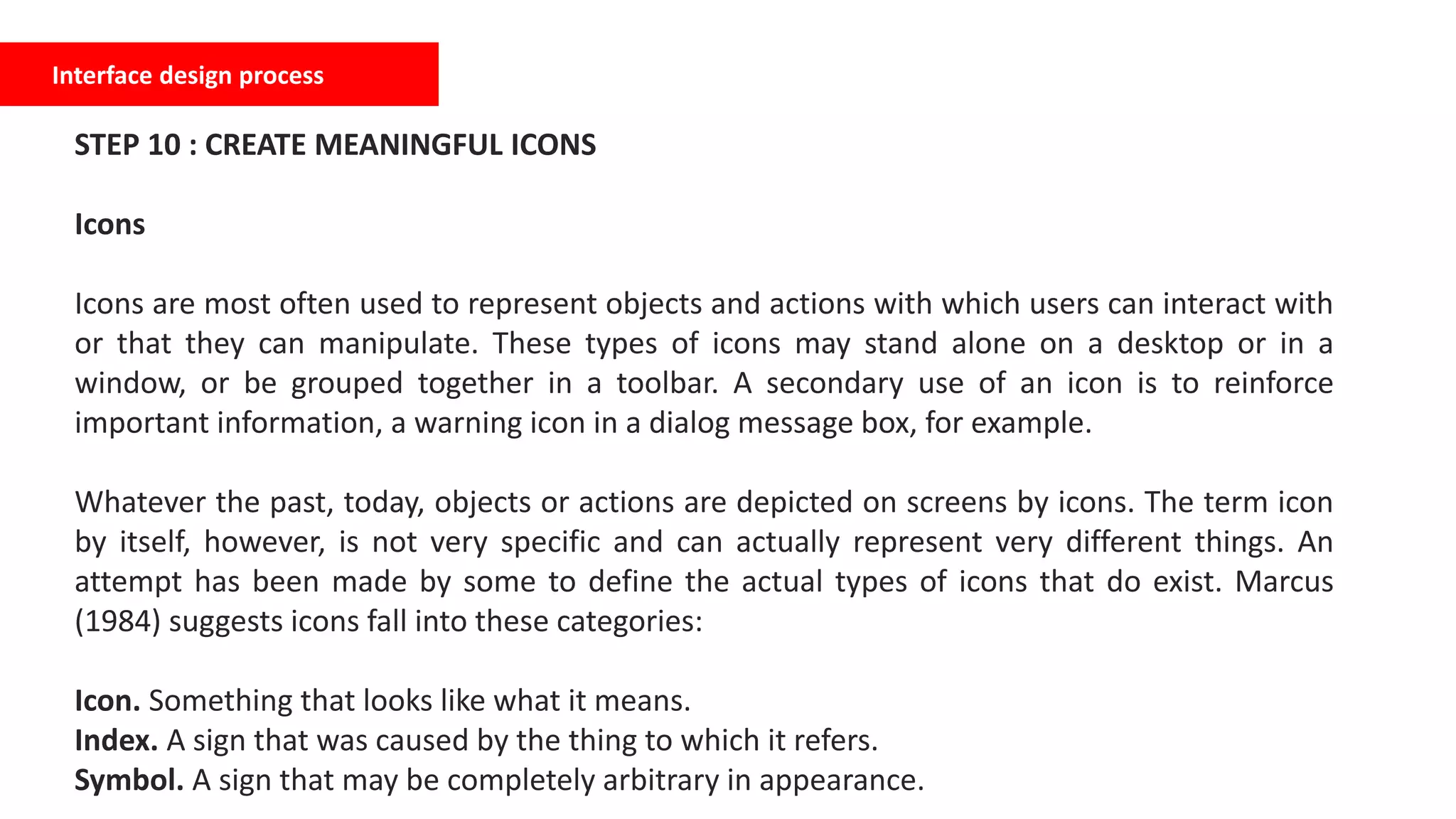 Interface design process
STEP 10 : CREATE MEANINGFUL ICONS
Icons
Icons are most often used to represent objects and actions with which users can interact with
or that they can manipulate. These types of icons may stand alone on a desktop or in a
window, or be grouped together in a toolbar. A secondary use of an icon is to reinforce
important information, a warning icon in a dialog message box, for example.
Whatever the past, today, objects or actions are depicted on screens by icons. The term icon
by itself, however, is not very specific and can actually represent very different things. An
attempt has been made by some to define the actual types of icons that do exist. Marcus
(1984) suggests icons fall into these categories:
Icon. Something that looks like what it means.
Index. A sign that was caused by the thing to which it refers.
Symbol. A sign that may be completely arbitrary in appearance.
 