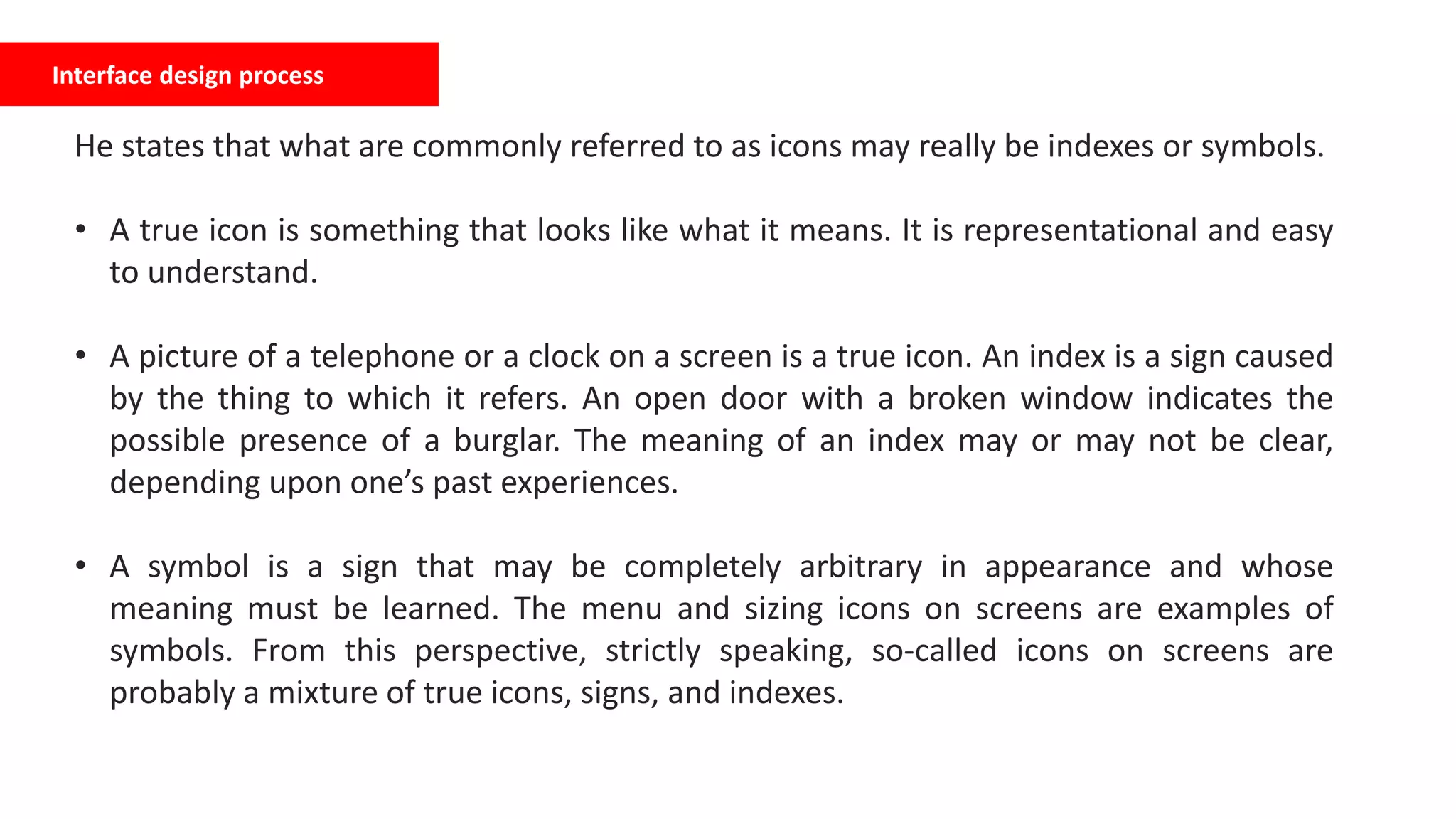 Interface design process
He states that what are commonly referred to as icons may really be indexes or symbols.
• A true icon is something that looks like what it means. It is representational and easy
to understand.
• A picture of a telephone or a clock on a screen is a true icon. An index is a sign caused
by the thing to which it refers. An open door with a broken window indicates the
possible presence of a burglar. The meaning of an index may or may not be clear,
depending upon one’s past experiences.
• A symbol is a sign that may be completely arbitrary in appearance and whose
meaning must be learned. The menu and sizing icons on screens are examples of
symbols. From this perspective, strictly speaking, so-called icons on screens are
probably a mixture of true icons, signs, and indexes.
 