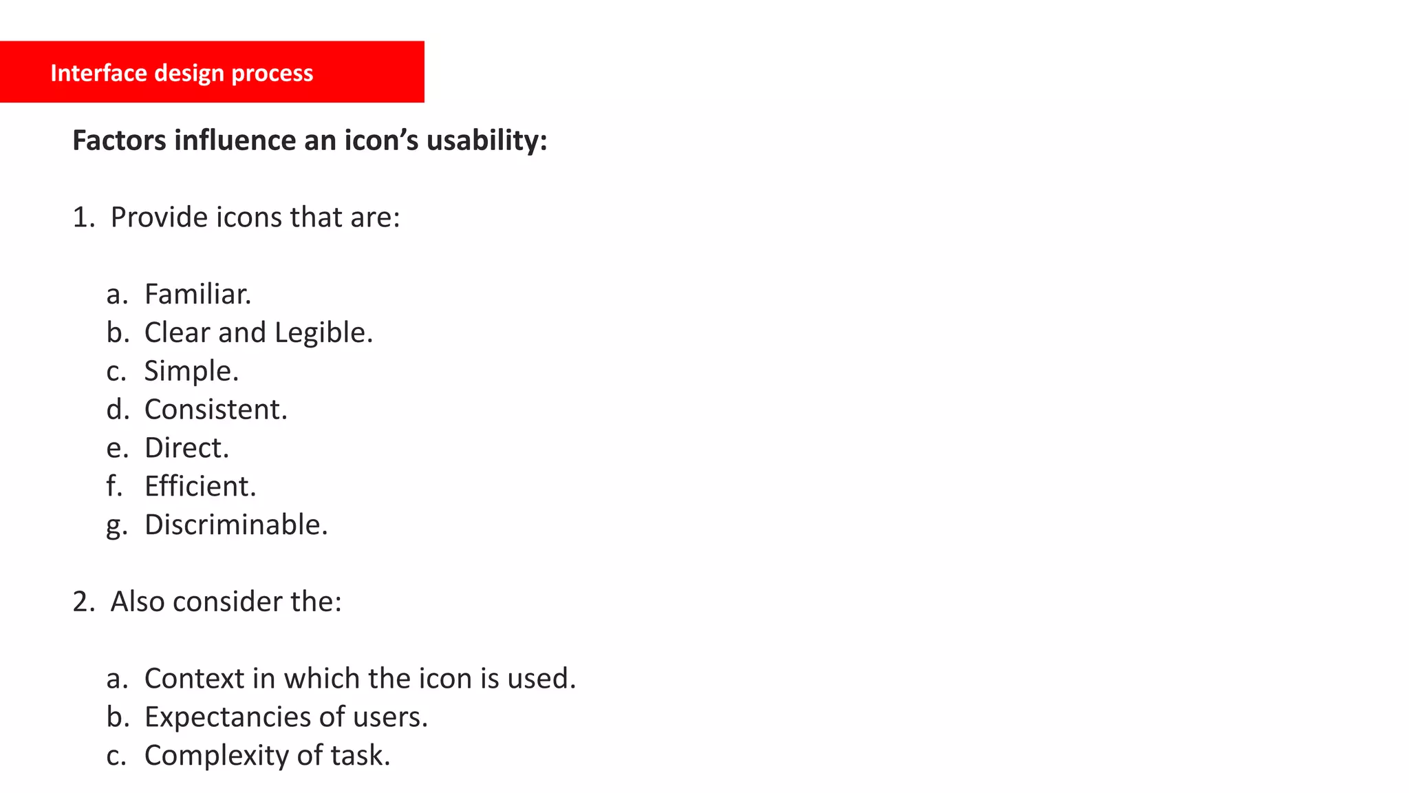 Interface design process
Factors influence an icon’s usability:
1. Provide icons that are:
a. Familiar.
b. Clear and Legible.
c. Simple.
d. Consistent.
e. Direct.
f. Efficient.
g. Discriminable.
2. Also consider the:
a. Context in which the icon is used.
b. Expectancies of users.
c. Complexity of task.
 