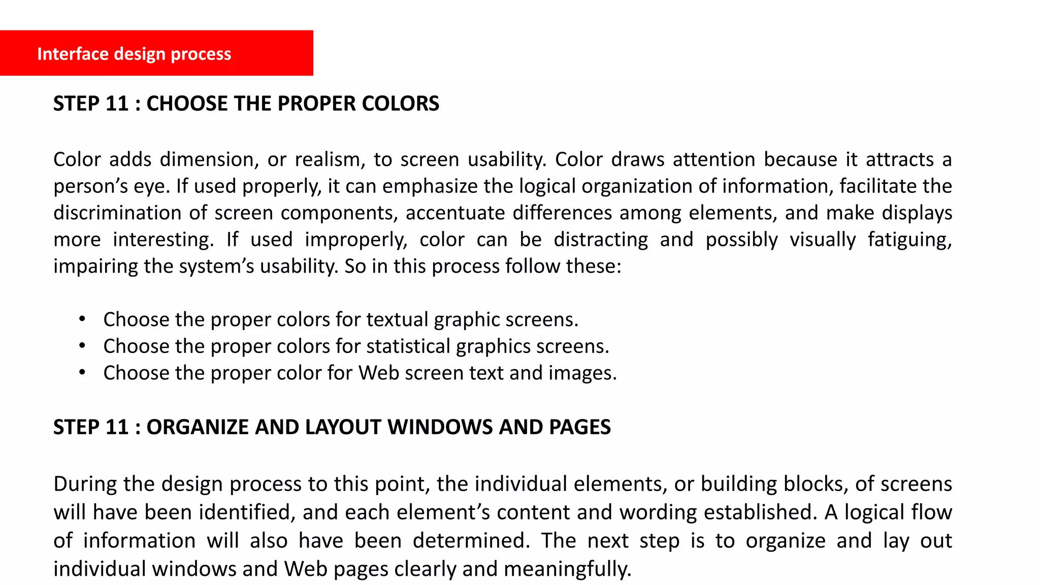 Interface design process
STEP 11 : CHOOSE THE PROPER COLORS
Color adds dimension, or realism, to screen usability. Color draws attention because it attracts a
person’s eye. If used properly, it can emphasize the logical organization of information, facilitate the
discrimination of screen components, accentuate differences among elements, and make displays
more interesting. If used improperly, color can be distracting and possibly visually fatiguing,
impairing the system’s usability. So in this process follow these:
• Choose the proper colors for textual graphic screens.
• Choose the proper colors for statistical graphics screens.
• Choose the proper color for Web screen text and images.
STEP 11 : ORGANIZE AND LAYOUT WINDOWS AND PAGES
During the design process to this point, the individual elements, or building blocks, of screens
will have been identified, and each element’s content and wording established. A logical flow
of information will also have been determined. The next step is to organize and lay out
individual windows and Web pages clearly and meaningfully.
 