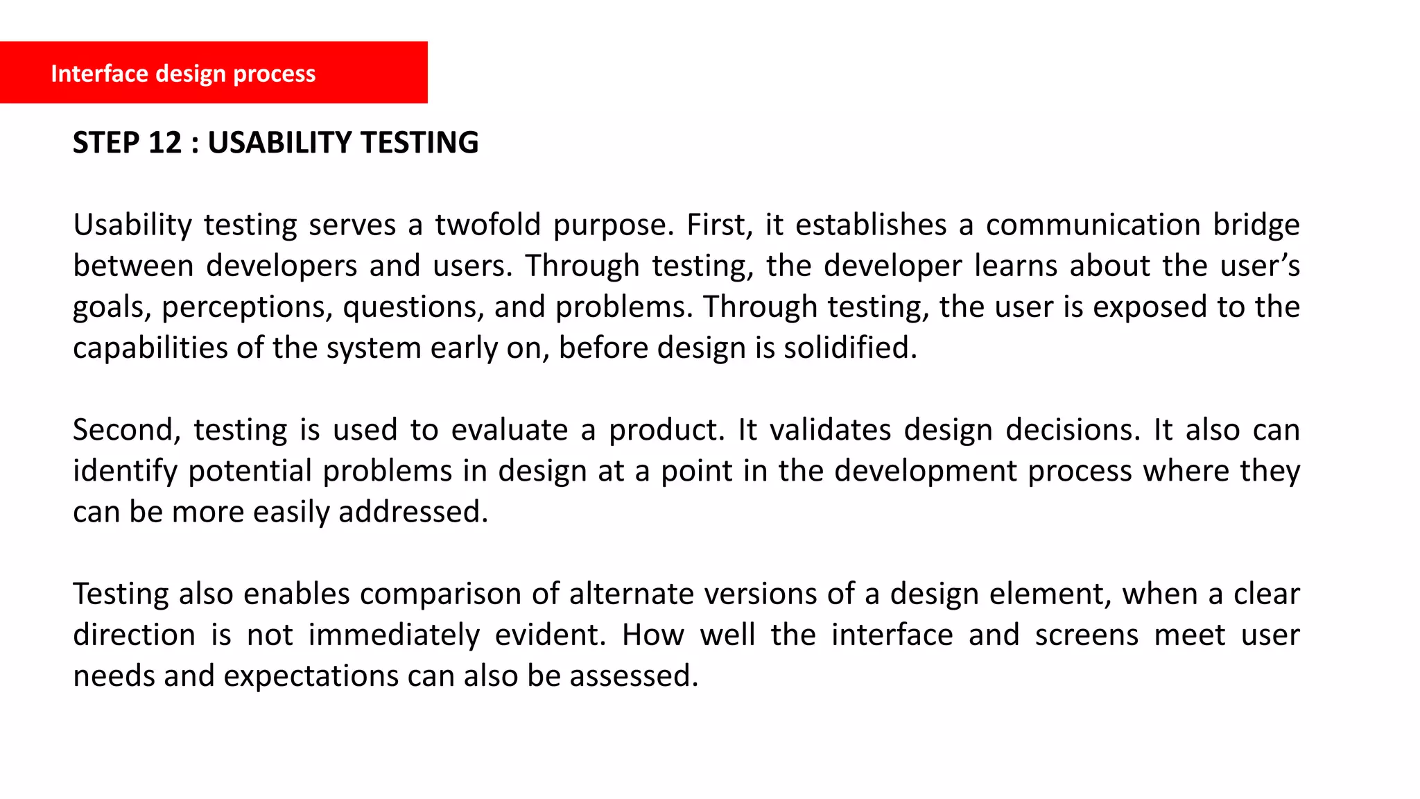 Interface design process
STEP 12 : USABILITY TESTING
Usability testing serves a twofold purpose. First, it establishes a communication bridge
between developers and users. Through testing, the developer learns about the user’s
goals, perceptions, questions, and problems. Through testing, the user is exposed to the
capabilities of the system early on, before design is solidified.
Second, testing is used to evaluate a product. It validates design decisions. It also can
identify potential problems in design at a point in the development process where they
can be more easily addressed.
Testing also enables comparison of alternate versions of a design element, when a clear
direction is not immediately evident. How well the interface and screens meet user
needs and expectations can also be assessed.
 