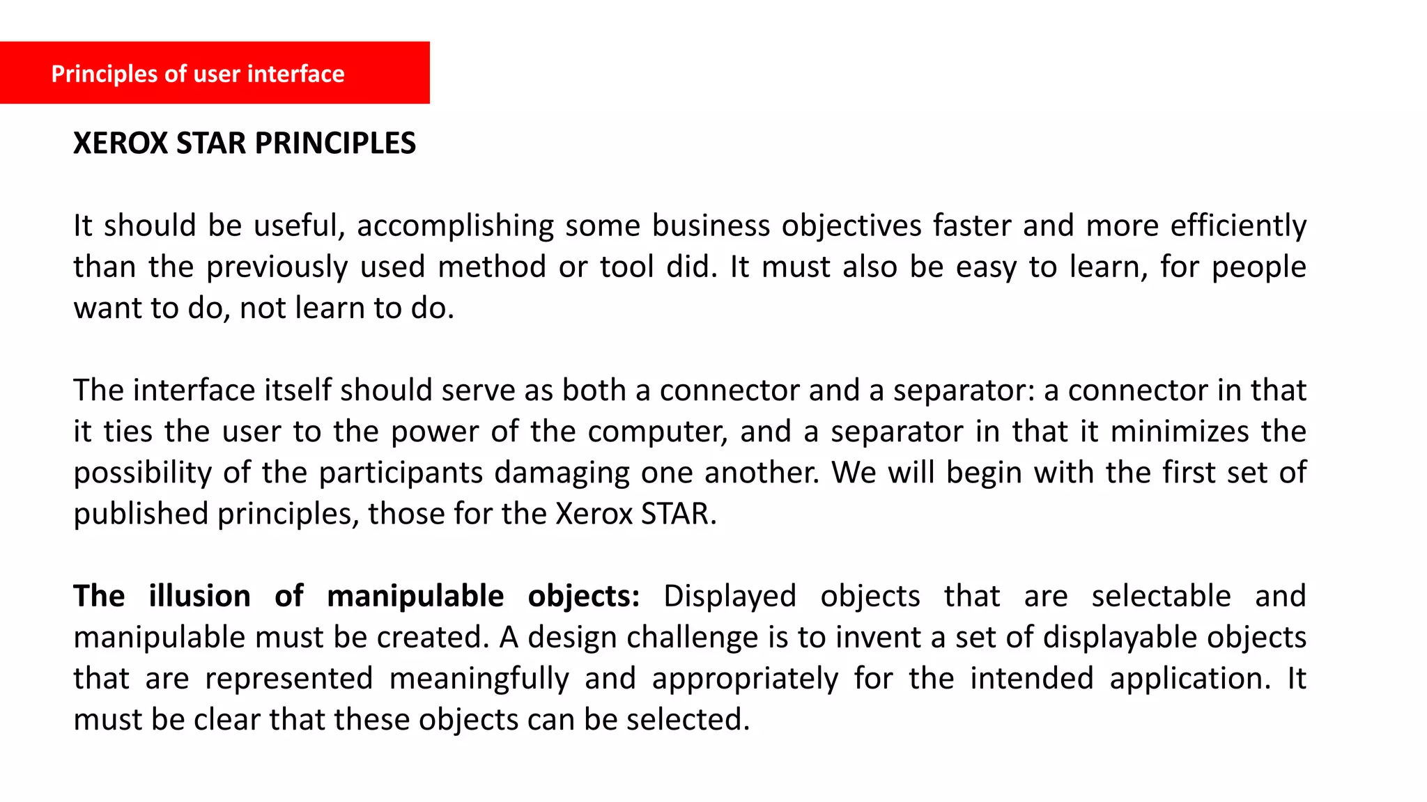 Principles of user interface
XEROX STAR PRINCIPLES
It should be useful, accomplishing some business objectives faster and more efficiently
than the previously used method or tool did. It must also be easy to learn, for people
want to do, not learn to do.
The interface itself should serve as both a connector and a separator: a connector in that
it ties the user to the power of the computer, and a separator in that it minimizes the
possibility of the participants damaging one another. We will begin with the first set of
published principles, those for the Xerox STAR.
The illusion of manipulable objects: Displayed objects that are selectable and
manipulable must be created. A design challenge is to invent a set of displayable objects
that are represented meaningfully and appropriately for the intended application. It
must be clear that these objects can be selected.
 