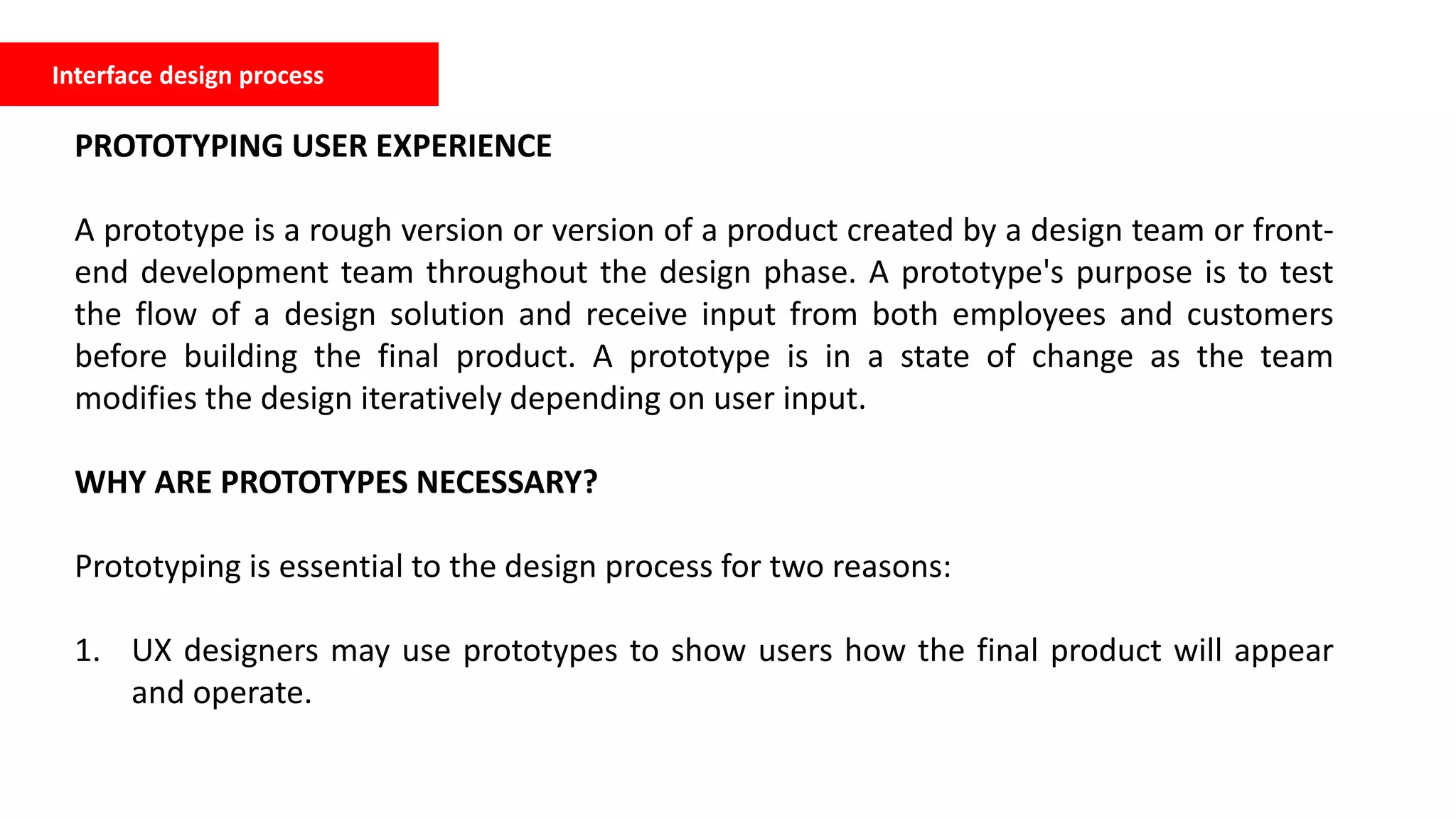 Interface design process
PROTOTYPING USER EXPERIENCE
A prototype is a rough version or version of a product created by a design team or front-
end development team throughout the design phase. A prototype's purpose is to test
the flow of a design solution and receive input from both employees and customers
before building the final product. A prototype is in a state of change as the team
modifies the design iteratively depending on user input.
WHY ARE PROTOTYPES NECESSARY?
Prototyping is essential to the design process for two reasons:
1. UX designers may use prototypes to show users how the final product will appear
and operate.
 