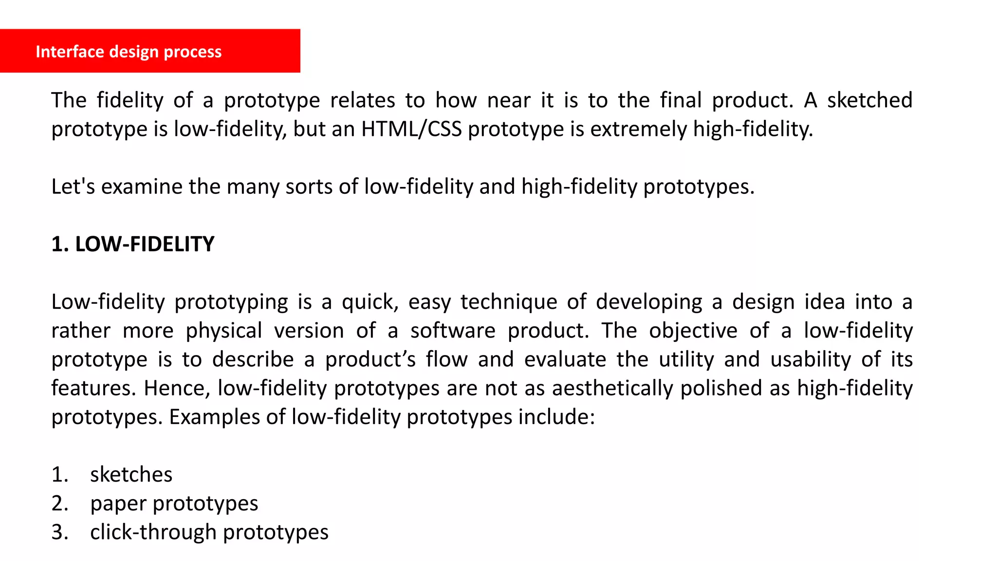 Interface design process
The fidelity of a prototype relates to how near it is to the final product. A sketched
prototype is low-fidelity, but an HTML/CSS prototype is extremely high-fidelity.
Let's examine the many sorts of low-fidelity and high-fidelity prototypes.
1. LOW-FIDELITY
Low-fidelity prototyping is a quick, easy technique of developing a design idea into a
rather more physical version of a software product. The objective of a low-fidelity
prototype is to describe a product’s flow and evaluate the utility and usability of its
features. Hence, low-fidelity prototypes are not as aesthetically polished as high-fidelity
prototypes. Examples of low-fidelity prototypes include:
1. sketches
2. paper prototypes
3. click-through prototypes
 
